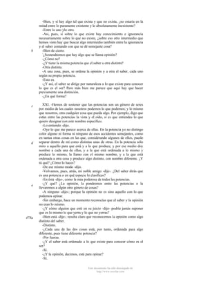 b

c

d

e

478a

-Bien, y si hay algo tal que exista y que no exista, ¿no estaría en la
mitad entre lo puramente existente y lo absolutamente inexistente?
-Entre lo uno ylo otro.
-Así, pues, si sobre lo que existe hay conocimiento e ignorancia
necesariamente sobre lo que no existe, ¿sobre eso otro intermedio que
hemos visto hay que buscar algo intermedio también entre la ignorancia
y el saber contando con que se dé semejante cosa?
-Bien de cierto.
¿Sostendremos que hay algo que se llama opinión?
-¿Cómo no?
-¿Y tiene la misma potencia que el saber u otra distinta?
-Otra distinta.
-A una cosa, pues, se ordena la opinión y a otra el saber, cada uno
según su propia potencia.
-Esto es.
-¿Y así, el saber se dirige por naturaleza a lo que existe para conocer
lo que es el ser? Pero más bien me parece que aquí hay que hacer
previamente una distinción.
-¿En qué forma?
XXI. -Hemos de sostener que las potencias son un género de seres
por medio de los cuales nosotros podemos lo que podemos; y lo mismo
que nosotros, otra cualquier cosa que pueda algo. Por ejemplo, digo que
están entre las potencias la vista y el oído, si es que entiendes lo que
quiero designar con este nombre específico.
-Lo entiendo -dijo.
-Oye lo que me parece acerca de ellas. En la potencia yo no distingo
color alguno ni forma ni ninguno de esos accidentes semejantes, como
en tantas otras cosas en las que, considerando algunos de ellos, puedo
separar dentro de mí como distintas unas de otras. En la potencia sólo
miro a aquello para que está y a lo que produce, y por ese medio doy
nombre a cada una de ellas, y a la que está ordenada a lo mismo y
produce lo mismo, la llamo con el mismo nombre, y a la que está
ordenada a otra cosa y produce algo distinto, con nombre diferente. ¿Y
tú qué? ¿Cómo lo haces?
-De ese mismo modo -dijo.
-Volvamos, pues, atrás, mi noble amigo -dije-. ¿Del saber dirás que
es una potencia o en qué especie lo clasificas?
-En ésta -dijo-, como la más poderosa de todas las potencias.
-¿Y qué? ¿La opinión, la pondremos entre las potencias o la
llevaremos a algún otro género de cosas?
-A ninguno -dijo-; porque la opinión no es sino aquello con lo que
podemos opinar.
-Sin embargo, hace un momento reconocías que el saber y la opinión
no eran lo mismo.
-¿Y cómo alguien que esté en su juicio -dijo- podría jamás suponer
que es lo mismo lo que yerra y lo que no yerras?
-Bien está -dije-; resulta claro que reconocemos la opinión como algo
distinto del saber.
-Distinto.
-¿Cada una de las dos cosas está, por tanto, ordenada para algo
diferente, pues tiene diferente potencia?
-Por fuerza.
-¿Y el saber está ordenado a lo que existe para conocer cómo es el
ser?
-Sí.
-¿Y la opinión, decimos, está para opinar?
-Sí.
Este documento ha sido descargado de
http://www.escolar.com

 