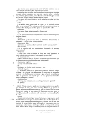 b

c

d

e

479a

-¿Lo mismo, acaso, que conoce el saber? ¿Y serán la misma cosa la
conocible y lo opinable? ¿O es imposible que lo sean?
-Imposible -dijo-, según lo anteriormente convenido, puesto que cada
potencia está por naturaleza para una cosa y ambos, saber y opinión,
son potencias, pero distintas, como decíamos, una de otra; por lo cual
no cabe que lo conocible ylo opinable sean lo mismo.
-¿Por tanto, si lo conocible es el ser, lo opinable no será el ser, sino
otra cosa?
-Otra.
-¿Se opinará, pues, sobre lo que no existe? ¿O es imposible opinar
sobre lo no existente? Pon mientes en ello: ¿el que opina no tiene su
opinión sobre algo? ¿O es posible opinar sin opinar sobre nada?
-Imposible.
-¿Por tanto, el que opina opina sobre alguna cosa?
-Sí.
-¿Y lo que no existe no es «alguna cosa», sino que realmente puede
llamarse «nada»?
-Exacto.
-Ahora bien, ¿a lo que no existe le atribuimos forzosamente la
ignorancia y a lo que existe el conocimiento?
-Y con razón -dijo.
-¿Por tanto, no se opina sobre lo existente ni sobre lo no existente?
-No, de cierto.
-¿Ni la opinión será, por consiguiente, ignorancia, ni tampoco
conocimiento?
-No parece.
-¿Acaso, pues, está al margen de estas dos cosas superando al
conocimiento en perspicacia o a la ignorancia en oscuridad?
-Ni una cosa ni otra.
-¿Quizá entonces -dije yo- te parece la opinión algo más oscuro que
el conocimiento, pero más luminoso que la ignorancia?
-Y en mucho -replicó.
-¿Luego está en mitad de ambas?
-Sí.
-Será, pues, un término medio entre una y otra.
-Sin duda ninguna.
-¿Y no dijimos antes que, si apareciese algo tal que al mismo tiempo
existiese y no existiese, ello debería estar en mitad entre lo puramente
existente y lo absolutamente inexistente, y que no habría sobre tal cosa
saber ni ignorancia, sino aquello que a su vez apareciese intermedio
entre la ignorancia y el saber?
-Y dijimos bien.
-¿Y no aparece entre estas dos cosas lo que llamamos opinión?
-Sí, aparece.
XXII. -Ahora, pues, nos queda por investigar, según se ve, aquello
que participa de una y otra cosa, del ser y del no ser, y que no es
posible designar fundadamente como lo uno ni como lo otro; y ello a
fin de que, cuando se nos muestre, le llamemos con toda razón lo
opinable, refiriendo los extremos y lo intermedio a lo intermedio ¿No
es a así?
-Así es.
-Sentado todo esto, diré que venga a hablarme y a responderme aquel
buen hombre que cree que no existe lo bello en sí ni idea alguna de la
belleza que se mantenga siempre idéntica a sí misma, sino tan sólo una
multitud de cosas bellas; aquel aficionado a espectáculos que no
aguanta que nadie venga a decirle que lo bello es uno y uno lo justo y
así lo demás. «Buen amigo -le diremos¿no hay en ese gran número de
Este documento ha sido descargado de
http://www.escolar.com

 