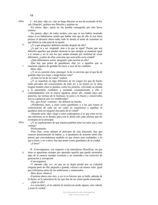VI
484a

b

c

d

485a

b

c

I. –Así pues -dije yo-, tras un largo discurso se nos ha mostrado al fin,
¡oh, Glaucón!, quiénes son filósofos y quiénes no.
-En efecto -dijo-, quizá no fue posible conseguirlo por más breve
camino.
-No parece -dije-; de todos modos, creo que se nos habría mostrado
mejor si no hubiéramos tenido que hablar más que de ello ni nos fuera
preciso el discurrir ahora sobre todo lo demás al tratar de examinar en
qué difiere la vida justa de la injusta.
-¿Y a qué -preguntó- debemos atender después de ello?
¿A qué va a ser -respondí- sino a lo que se sigue? Puesto que son
filósofos aquellos que pueden alcanzar lo que siempre se mantiene igual
a sí mismo y no lo son los que andan errando por multitud de cosas
diferentes, ¿cuáles de ellos conviene que sean jefes en la ciudad?
-¿Qué deberíamos sentar -preguntó- para acertar en ello?
-Que hay que poner de guardianes -dije yo- a aquellos que se
muestren capaces de guardar las leyes y usos de las ciudades.
-Bien -dijo.
-¿Y no es cuestión clara -proseguí- la de si conviene que el que ha de
guardar algo sea ciego o tenga buena vista?
-¿Cómo no ha de ser clara? -replicó.
-¿Y se muestran en algo diferentes de los ciegos los que de hecho
están privados del conocimiento de todo ser y no tienen en su alma
ningún modelo claro ni pueden, como los pintores, volviendo su mirada
a lo puramente verdadero y tornando constantemente a ello y
contemplándolo con la mayor agudeza, poner allí, cuando haya que
ponerlas, las normas de lo hermoso, lo justo y lo bueno y conservarlas
con su vigilancia una vez establecidas?
-No, ¡por Zeus! -contestó-. No difieren en mucho.
-¿Pondremos, pues, a éstos como guardianes o a los que tienen el
conocimiento de cada ser sin ceder en experiencia a aquéllos ni
quedarse atrás en ninguna otra parte de la virtud?
-Absurdo sería -dijo- elegir a otros cualesquiera si es que éstos no les
son inferiores en lo demás; pues con lo dicho sólo cabe afirmar que les
aventajan en lo principal.
-¿Y no explicaremos de qué manera podrían tener los tales una y otra
ventaja?
-Perfectamente.
-Pues bien, como dijimos al principio de esta discusión, hay que
conocer primeramente su índole; y, si quedamos de acuerdo sobre ella,
pienso que convendremos también en que tienen esas cualidades y en
que a éstos, y no a otros, hay que poner como guardianes de la ciudad.
-¿Cómo?
II. -Convengamos, con respecto a las naturalezas filosóficas, en que
éstas se apasionan siempre por aprender aquello que puede mostrarles
algo de la esencia siempre existente y no sometida a los extravíos de
generación y corrupción.
-Convengamos.
-Y además -dije yo-, en que no se dejan perder por su voluntad
ninguna parte de ella, pequeña o grande, valiosa o de menor valer, igual
que referíamos antes de los ambiciosos y enamorados.
-Bien dices -observó.
-Examina ahora esto otro, a ver si es forzoso que se halle, además de
lo dicho, en la naturaleza de los que han de ser como queda enunciado.
-¿Qué es ello?
-La veracidad y el no admitir la mentira en modo alguno, sino odiarla
y amar la verdad.
Este documento ha sido descargado de
http://www.escolar.com

 