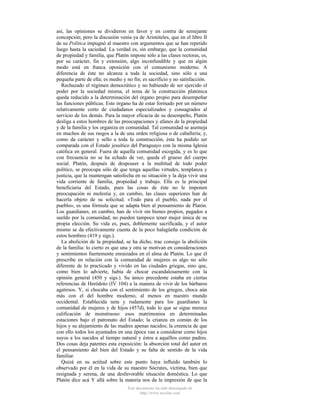 así, las opiniones se dividieron en favor y en contra de semejante
concepción; pero la discusión venía ya de Aristóteles, que en el libro II
de su Política impugnó al maestro con argumentos que se han repetido
luego hasta la saciedad. La verdad es, sin embargo, que la comunidad
de propiedad y familia, que Platón impone sólo a las clases rectoras, es,
por su carácter, fin y extensión, algo inconfundible y que en algún
modo está en franca oposición con el comunismo moderno. A
diferencia de éste no alcanza a toda la sociedad, sino sólo a una
pequeña parte de ella; es medio y no fin; es sacrificio y no satisfacción.
Rechazado el régimen democrático y no habiendo de ser ejercido el
poder por la sociedad misma, el tema de la construcción platónica
queda reducido a la determinación del órgano propio para desempeñar
las funciones públicas. Este órgano ha de estar formado por un número
relativamente corto de ciudadanos especializados y consagrados al
servicio de los demás. Para la mayor eficacia de su desempeño, Platón
desliga a estos hombres de las preocupaciones y afanes de la propiedad
y de la familia y los organiza en comunidad. Tal comunidad se asemeja
en muchos de sus rasgos a la de una orden religiosa o de caballería; y,
como da carácter y sello a toda la construcción, ésta ha podido ser
comparada con el Estado jesuítico del Paraguayo con la misma Iglesia
católica en general. Fuera de aquella comunidad escogida, y es lo que
con frecuencia no se ha echado de ver, queda el grueso del cuerpo
social. Platón, después de desposeer a la multitud de todo poder
político, se preocupa sólo de que tenga aquellas virtudes, templanza y
justicia, que la mantengan satisfecha en su situación y la deja vivir una
vida corriente de familia, propiedad y trabajo. Ella es la principal
beneficiaria del Estado, pues las cosas de éste no le imponen
preocupación ni molestia y, en cambio, las clases superiores han de
hacerla objeto de su solicitud. «Todo para el pueblo, nada por el
pueblo», es una fórmula que se adapta bien al pensamiento de Platón.
Los guardianes, en cambio, han de vivir sin bienes propios, pagados a
sueldo por la comunidad; no pueden tampoco tener mujer única de su
propia elección. Su vida es, pues, doblemente sacrificada, y el autor
mismo se da efectivamente cuenta de la poco halagüeña condición de
estos hombres (419 y sigs.).
La abolición de la propiedad, se ha dicho, trae consigo la abolición
de la familia: lo cierto es que una y otra se motivan en consideraciones
y sentimientos fuertemente enraizados en el alma de Platón. Lo que él
prescribe en relación con la comunidad de mujeres es algo no sólo
diferente de lo practicado y vivido en las ciudades griegas, sino que,
como bien lo advierte, había de chocar escandalosamente con la
opinión general (450 y sigs.). Su único precedente estaba en ciertas
referencias de Heródoto (IV 104) a la manera de vivir de los bárbaros
agatirsos. Y, si chocaba con el sentimiento de los griegos, choca aún
más con el del hombre moderno, al menos en nuestro mundo
occidental. Establecida neta y rudamente para los guardianes la
comunidad de mujeres y de hijos (457d), todo lo que se sigue merece
calificación de monstruoso: esos matrimonios en determinadas
estaciones bajo el patronato del Estado; la crianza en común de los
hijos y su alejamiento de las madres apenas nacidos; la creencia de que
con ello todos los ayuntados en una época van a considerar como hijos
suyos a los nacidos al tiempo natural y éstos a aquéllos como padres.
Dos cosas deja patentes esta exposición: la absorción total del autor en
el pensamiento del bien del Estado y su falta de sentido de la vida
familiar.
Quizá en su actitud sobre este punto haya influido también lo
observado por él en la vida de su maestro Sócrates, víctima, bien que
resignada y serena, de una desfavorable situación doméstica. Lo que
Platón dice acá Y allá sobre la materia nos da la impresión de que la
Este documento ha sido descargado de
http://www.escolar.com

 