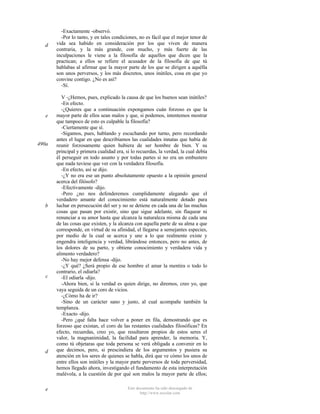 d

e

490a

b

c

d

e

-Exactamente -observó.
-Por lo tanto, y en tales condiciones, no es fácil que el mejor tenor de
vida sea habido en consideración por los que viven de manera
contraria, y la más grande, con mucho, y más fuerte de las
inculpaciones le viene a la filosofía de aquellos que dicen que la
practican; a ellos se refiere el acusador de la filosofía de que tú
hablabas al afirmar que la mayor parte de los que se dirigen a aquélla
son unos perversos, y los más discretos, unos inútiles, cosa en que yo
convine contigo. ¿No es así?
-Sí.
V -¿Hemos, pues, explicado la causa de que los buenos sean inútiles?
-En efecto.
-¿Quieres que a continuación expongamos cuán forzoso es que la
mayor parte de ellos sean malos y que, si podemos, intentemos mostrar
que tampoco de esto es culpable la filosofía?
-Ciertamente que sí.
-Sigamos, pues, hablando y escuchando por turno, pero recordando
antes el lugar en que describíamos las cualidades innatas que había de
reunir forzosamente quien hubiera de ser hombre de bien. Y su
principal y primera cualidad era, si lo recuerdas, la verdad, la cual debía
él perseguir en todo asunto y por todas partes si no era un embustero
que nada tuviese que ver con la verdadera filosofía.
-En efecto, así se dijo.
-¿Y no era ese un punto absolutamente opuesto a la opinión general
acerca del filósofo?
-Efectivamente -dijo.
-Pero ¿no nos defenderemos cumplidamente alegando que el
verdadero amante del conocimiento está naturalmente dotado para
luchar en persecución del ser y no se detiene en cada una de las muchas
cosas que pasan por existir, sino que sigue adelante, sin flaquear ni
renunciar a su amor hasta que alcanza la naturaleza misma de cada una
de las cosas que existen, y la alcanza con aquella parte de su alma a que
corresponde, en virtud de su afinidad, el llegarse a semejantes especies,
por medio de la cual se acerca y une a lo que realmente existe y
engendra inteligencia y verdad, librándose entonces, pero no antes, de
los dolores de su parto, y obtiene conocimiento y verdadera vida y
alimento verdadero?
-No hay mejor defensa -dijo.
-¿Y qué? ¿Será propio de ese hombre el amar la mentira o todo lo
contrario, el odiarla?
-El odiarla -dijo.
-Ahora bien, si la verdad es quien dirige, no diremos, creo yo, que
vaya seguida de un coro de vicios.
-¿Cómo ha de ir?
-Sino de un carácter sano y justo, al cual acompañe también la
templanza.
-Exacto -dijo.
-Pero ¿qué falta hace volver a poner en fila, demostrando que es
forzoso que existan, el coro de las restantes cualidades filosóficas? En
efecto, recuerdas, creo yo, que resultaron propios de estos seres el
valor, la magnanimidad, la facilidad para aprender, la memoria. Y,
como tú objetaras que toda persona se verá obligada a convenir en lo
que decimos, pero, si prescindiera de los argumentos y pusiera su
atención en los seres de quienes se habla, dirá que ve cómo los unos de
entre ellos son inútiles y la mayor parte perversos de toda perversidad,
hemos llegado ahora, investigando el fundamento de esta interpretación
malévola, a la cuestión de por qué son malos la mayor parte de ellos;
Este documento ha sido descargado de
http://www.escolar.com

 