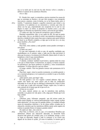 ésa es la razón por la cual nos ha sido forzoso volver a estudiar y
definir el carácter de los auténticos filósofos.
-Así es -dijo.

491a

b

c

d

e

492a

b

VI. -Siendo ésta -seguí- su naturaleza, precisa examinar las causas de
que se corrompa en muchos y de que sólo escapen a esa corrupción
unos pocos a quienes, como tú decías, no se les llama malos, pero sí
inútiles. Y pasaremos después a aquellos caracteres que imitan a esa
naturaleza y la suplantan en sus menesteres y veremos qué clase de
almas son las que, emprendiendo una ocupación de la cual no son
dignas ni están a la altura, se propasan en muchas cosas y con ello
cuelgan a la filosofía esa reputación común y universal de que hablas.
-¿Y cuáles son -dijo- las causas de corrupción a que te refieres?
-Intentaré exponértelas -dije- si soy capaz de ello. He aquí un punto
en que todos, creo yo, me darán la razón: una naturaleza semejante a la
descrita y dotada de todo cuanto hace poco exigimos para quien hubiera
de hacer se un filósofo completo, es algo que se da rara vez y en muy
pocos hombres. ¿No crees?
-En efecto.
-Pues bien, mira cuántas y cuán grandes causas pueden corromper a
esos pocos.
-¿Cuáles son, pues?
-Lo que más sorprende al oírlo es que, de aquellas cualidades que
ensalzábamos en el carácter, todas y cada una de ellas pervierten el
alma que las posee y la arrancan de la filosofía. Quiero decir el valor, la
templanza y todo lo que enumerábamos.
-Sí que suena raro al oírlo -dijo.
-Y además -continué- también la pervierten y apartan todas las cosas
a las que se llama bienes: la hermosura, la riqueza, la fuerza corporal,
los parentescos, que hacen poderoso en política, y otras circunstancias
semejantes. Ya tienes idea de a qué me refiero.
-La tengo -asintió-. Pero me gustaría conocer más pormenores de lo
que dices.
-Pues bien -seguí-, toma la cuestión rectamente, en sentido general, y
se te mostrará perspicua y no te parecerá ya extraño lo que se ha dicho
acerca de ella.
-¿Qué quieres, pues, que haga? -dijo.
-De todo germen o ser vivo vegetal o animal sabemos -dije- que,
cuanto más fuerte sea, tanto mayor será la falta de condiciones
adecuadas en el caso de que no obtenga la alimentación o bien el clima
o el suelo que a cada cual convenga. Porque, según creo, lo malo es
más contrario de lo bueno que de lo que no lo es.
-¿Cómo no va a serlo?
-Es, pues, natural, pienso yo, que la naturaleza más perfecta,
sometida a un género de vida ajeno a ella, salga peor librada que la de
baja calidad.
-Lo es.
-¿Diremos, pues, Adimanto -pregunté-, que del mismo modo las
almas mejor dotadas se vuelven particularmente malas cuando reciben
mala educación? ¿O crees que los grandes delitos y la maldad refinada
nacen de naturalezas inferiores y no de almas nobles viciadas por la
educación, mientras que las naturalezas débiles jamás serán capaces de
realizar ni grandes bienes ni tampoco grandes males?
-No opino así -dijo-, sino como tú.
-Pues bien, es forzoso, creo yo, que, si la naturaleza filosófica que
definíamos obtiene una educación adecuada, se desarrolle hasta
alcanzar todo género de virtudes; pero, si es sembrada, arraiga y crece
en lugar no adecuado, llegará a todo lo contrario si no ocurre que
alguno de los dioses le ayude. ¿O crees tú también, lo mismo que el
Este documento ha sido descargado de
http://www.escolar.com

 