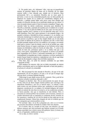 c

d

e
497a

b

c

d

X. -No queda, pues, ¡oh, Adimanto! -dije-, más que un pequeñísimo
número de personas dignas de tratar con la filosofía; tal vez algún
carácter noble y bien educado que, aislado por el destierro, haya
permanecido fiel a su naturaleza filosófica por no tener quien le
pervierta; a veces en una comunidad pequeña nace un alma grande que
desprecia los asuntos de su ciudad por considerarlos indignos de su
atención; y también puede haber unos pocos seres bien dotados que
acudan a la filosofía movidos de un justificado desdén por sus oficios. A
otros los puede detener quizá el freno de nuestro compañero Téages, que,
teniendo todas las demás condiciones necesarias para abandonar la
filosofía, es detenido y apartado de la política por el cuidado de su cuerpo
enfermo. Y no vale la pena de hablar de mi caso, pues son muy pocos o
ninguno aquellos otros a quienes se les ha aparecido antes que a mí la
señal demónica. Pues bien, quien pertenece a este pequeño grupo y ha
gustado la dulzura y felicidad de un bien semejante y ve, en cambio, con
suficiente claridad que la multitud está toca y que nadie o casi nadie hace
nada juicioso en política y que no hay ningún aliado con el cual pueda
uno acudir en defensa de la justicia sin exponerse por ello a morir antes
de haber prestado ningún servicio a la ciudad ni a sus amigos, con muerte
inútil para sí mismo y para los demás, como la de un hombre que, caído
entre bestias feroces, se negara a participar en sus fechorías siwser capaz
tampoco de defenderse contra los furores de todas ellas... Y, como se da
cuenta de todo esto, permanece quieto y no se dedica más que a sus
cosas, como quien, sorprendido por un temporal, se arrima a un paredón
para resguardarse de la lluvia y polvareda arrastradas por el viento; y,
contemplando la iniquidad que a todos contamina, se da por satisfecho si
puede él pasar limpio de injusticia e impiedad por esta vida de aquí abajo
y salir de ella tranquilo y alegre, lleno de bellas esperanzas.
-Pues bien -dijo-, no serán los menores resultados los que habrá
conseguido al final.
-Pero tampoco los mayores -dije- por no haber encontrado un sistema
político conveniente; pues en un régimen adecuado se hará más grande y,
al salvarse él, salvará a la comunidad.
XI. -Mas de porqué ha sido atacada la filosofía y de que lo ha sido
injustamente, de eso me parece a mí que, a no ser que tú tengas algo
más que decir, ya hemos hablado bastante.
-Nada tengo ya que añadir acerca de ello -contestó-. Pero ¿cuál de los
gobiernos actuales consideras adecuado a ella?
-Ninguno en absoluto -dije-. De eso precisamente me quejo: de que
no hay entre los de ahora ningún sistema político que convenga a las
naturalezas filosóficas y por eso se tuercen éstas y se alteran. Como
suele ocurrir con una simiente exótica que, sembrada en suelo extraño,
degenera, vencida por él, y se adapta a la variedad indígena, del mismo
modo un carácter de esta clase no conserva, en las condiciones actuales,
su fuerza peculiar, sino que se transforma en otro distinto. Pero, si
encuentra un sistema político tan excelente como él mismo, entonces es
cuando demostrará que su naturaleza es realmente divina, mientras en
los caracteres y maneras de vivir de los demás no hay nada que no sea
simplemente humano. Ahora bien, después de esto es evidente que me
vas a preguntar qué sistema político es ése.
-No acertaste -dijo-; no te iba a preguntar eso, sino si es el mismo
que nosotros describimos al fundar la ciudad o bien otro distinto.
-Es el mismo -dije yo- excepto en una cosa, con relación a la cual
dijimos entonces que sería necesario que hubiese siempre en el Estado
alguna autoridad cuyo criterio acerca del gobierno fuese el mismo con
que tú, el legislador, estableciste las leyes.
-Así se dijo, en efecto -asintió.
Este documento ha sido descargado de
http://www.escolar.com

 