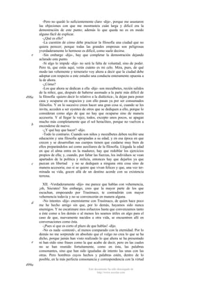 e

498a

b

c

d

e

-Pero no quedó lo suficientemente claro -dije-, porque me asustaron
las objeciones con que me mostrasteis cuán larga y dificil era la
demostración de este punto; además lo que queda no es en modo
alguno fácil de explicar.
-¿Qué es ello?
-La cuestión de cómo debe practicar la filosofía una ciudad que no
quiera perecer; porque todas las grandes empresas son peligrosas
yverdaderamente lo hermoso es dificil, como suele decirse.
-Sin embargo -dijo-, hay que completar la demostración dejando
aclarado este punto.
-Si algo lo impide -dije- no será la falta de voluntad, sino de poder.
Pero tú, que estás aquí, verás cuánto es mi celo. Mira, pues, de qué
modo tan vehemente y ternerarío voy ahora a decir que la ciudad debe
adoptar con respecto a este estudio una conducta enteramente opuesta a
la de ahora.
-¿Cómo?
-Los que ahora se dedican a ella -dije- son mozalbetes, recién salidos
de la niñez, que, después de haberse asomado a la parte más difícil de
la filosofía -quiero decir lo relativo a la dialéctica-, la dejan para poner
casa y ocuparse en negocios y con ello pasan ya por ser consumados
filósofos. Y en lo sucesivo creen hacer una gran cosa si, cuando se les
invita, acceden a ser oyentes de otros que se dediquen a ello, porque lo
consideran como algo de que no hay que ocuparse sino de manera
accesoria. Y al llegar la vejez, todos, excepto unos pocos, se apagan
mucho más completamente que el sol heracliteo, porque no vuelven a
encenderse de nuevo.
-¿Y qué hay que hacer? -dijo.
-Todo lo contrario. Cuando son niños y mozalbetes deben recibir una
educación y una filosofia apropiadas a su edad; y en esa época en que
crecen y se desarrollan sus cuerpos tienen que cuidarse muy bien de
ellos preparándolos así como auxiliares de la filosofia. Llegada la edad
en que el alma entra en la madurez, hay que redoblar los ejercicios
propios de ella; y, cuando, por faltar las fuerzas, los individuos se vean
apartados de la política y milicia, entonces hay que dejarlos ya que
pazcan en libertad y no se dediquen a ninguna otra cosa sino de
manera accesoria; eso si se quiere que vivan felices y que, una vez terminada su vida, gocen allá de un destino acorde con su existencia
terrena.
XII. -Verdaderamente -dijo- me parece que hablas con vehemencia,
¡oh, Sócrates! Sin embargo, creo que la mayor parte de los que
escuchan, empezando por Trasímaco, te contradirán con mayor
vehemencia todavía y no se convencerán en manera alguna.
-No intentes -dije- enemistarme con Trasímaco, de quien hace poco
me he hecho amigo sin que, por lo demás, hayamos sido nunca
enemigos. Y no escatimare mos esfuerzos hasta que convenzamos tanto
a éste como a los demás o al menos les seamos útiles en algo para el
caso de que, nuevamente nacidos a otra vida, se encuentren allí en
conversaciones como ésta.
-¡Pues sí que es corto el plazo de que hablas! -dijo.
-No es nada -contesté-, al menos comparado con la eternidad. Por lo
demás no me sorprende en absoluto que el vulgo no crea lo que se ha
dicho, porque jamás han visto realizado lo que ahora se ha presentado
ni han oído sino frases como la que acabo de decir, pero en las cuales
no se han reunido fortuitamente, como en ésta, las palabras
consonantes, sino que han sido igualadas de intento las unas con las
otras. Pero hombres cuyos hechos y palabras estén, dentro de lo
posible, en la más perfecta consonancia y correspondencia con la virtud

499a
Este documento ha sido descargado de
http://www.escolar.com

 
