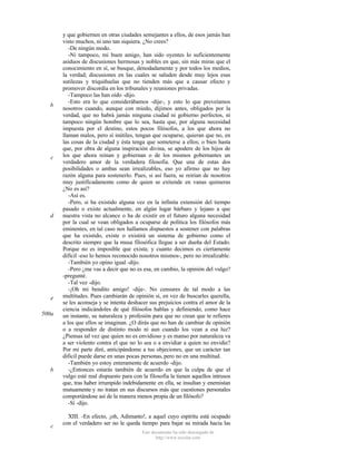 b

c

d

e
500a

b

c

y que gobiernen en otras ciudades semejantes a ellos, de esos jamás han
visto muchos, ni uno tan siquiera. ¿No crees?
-De ningún modo.
-Ni tampoco, mi buen amigo, han sido oyentes lo suficientemente
asiduos de discusiones hermosas y nobles en que, sin más miras que el
conocimiento en sí, se busque, denodadamente y por todos los medios,
la verdad; discusiones en las cuales se saluden desde muy lejos esas
sutilezas y triquiñuelas que no tienden más que a causar efecto y
promover discordia en los tribunales y reuniones privadas.
-Tampoco las han oído -dijo.
-Esto era lo que considerábamos -dije-, y esto lo que preveíamos
nosotros cuando, aunque con miedo, dijimos antes, obligados por la
verdad, que no habrá jamás ninguna ciudad ni gobierno perfectos, ni
tampoco ningún hombre que lo sea, hasta que, por alguna necesidad
impuesta por el destino, estos pocos filósofos, a los que ahora no
llaman malos, pero sí inútiles, tengan que ocuparse, quieran que no, en
las cosas de la ciudad y ésta tenga que someterse a ellos; o bien hasta
que, por obra de alguna inspiración divina, se apodere de los hijos de
los que ahora reinan y gobiernan o de los mismos gobernantes un
verdadero amor de la verdadera filosofia. Que una de estas dos
posibilidades o ambas sean irrealizables, eso yo afirmo que no hay
razón alguna para sostenerlo. Pues, si así fuera, se reirían de nosotros
muy justificadamente como de quien se extiende en vanas quimeras
¿No es así?
-Así es.
-Pero, si ha existido alguna vez en la infinita extensión del tiempo
pasado o existe actualmente, en algún lugar bárbaro y lejano a que
nuestra vista no alcance o ha de existir en el futuro alguna necesidad
por la cual se vean obligados a ocuparse de política los filósofos más
eminentes, en tal caso nos hallamos dispuestos a sostener con palabras
que ha existido, existe o existirá un sistema de gobierno como el
descrito siempre que la musa filosófica llegue a ser dueña del Estado.
Porque no es imposible que exista; y cuanto decimos es ciertamente
difícil -eso lo hemos reconocido nosotros mismos-, pero no irrealizable.
-También yo opino igual -dijo.
-Pero ¿me vas a decir que no es esa, en cambio, la opinión del vulgo?
-pregunté.
-Tal vez -dijo.
-¡Oh mi bendito amigo! -dije-. No censures de tal modo a las
multitudes. Pues cambiarán de opinión si, en vez de buscarles querella,
se les aconseja y se intenta deshacer sus prejuicios contra el amor de la
ciencia indicándoles de qué filósofos hablas y definiendo, como hace
un instante, su naturaleza y profesión para que no crean que te refieres
a los que ellos se imaginan. ¿O dirás que no han de cambiar de opinión
o a responder de distinto modo ni aun cuando los vean a esa luz?
¿Piensas tal vez que quien no es envidioso y es manso por naturaleza va
a ser violento contra el que no lo sea o a envidiar a quien no envidie?
Por mi parte diré, anticipándome a tus objeciones, que un carácter tan
dificil puede darse en unas pocas personas, pero no en una multitud.
-También yo estoy enteramente de acuerdo -dijo.
-¿Entonces estarás también de acuerdo en que la culpa de que el
vulgo esté mal dispuesto para con la filosofía la tienen aquellos intrusos
que, tras haber irrumpido indebidamente en ella, se insultan y enemistan
mutuamente y no tratan en sus discursos más que cuestiones personales
comportándose así de la manera menos propia de un filósofo?
-Sí -dijo.
XIII. -En efecto, ¡oh, Adimanto!, a aquel cuyo espíritu está ocupado
con el verdadero ser no le queda tiempo para bajar su mirada hacia las
Este documento ha sido descargado de
http://www.escolar.com

 