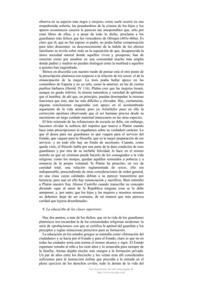 observa en su aspecto más negro y enojoso, como suele ocurrir en una
empedernida soltería; las pesadumbres de la crianza de los hijos y los
apuros económicos caseros le parecen tan insoportables que, sólo por
estar libres de ellos, y a pesar de todo lo dicho, proclama a los
guardianes más felices que los vencedores de Olimpia (465c-466a). Es
claro que él, que no fue esposo ni padre, no podía hallar compensación
para tales desazones: su desconocimiento de la índole de los afectos
familiares se revela sobre todo en la suposición de que, desaparecida la
única sociedad natural donde aquéllos viven y prosperan, han de
resucitar como por ensalmo en una comunidad mucho más amplia
donde padres y madres no pueden distinguir entre la multitud a aquellos
a quienes han engendrado.
Menos en discordia con nuestro modo de pensar está el otro punto de
la prescripción platónica con respecto a la relación de los sexos: el de la
emancipación de la mujer. La tesis podía hallar apoyo en las
costumbres de Esparta y no ya sólo, como la anterior, en las de ciertos
pueblos bárbaros (Heród. IV 116). Platón cree que las mujeres tienen,
aunque en grado inferior, la misma naturaleza y variedad de aptitudes
que el hombre; de ahí que, en principio, puedan desempeñar la mismas
funciones que éste, aún las más difíciles y elevadas. Hay, ciertamente,
algunas conclusiones exageradas con apoyo en el acostumbrado
argumento de la vida animal, pero ya Aristóteles puso en ello la
corrección oportuna observando que el ser humano precisa desde su
nacimiento un largo cuidado maternal innecesario en las otras especies.
El brío reiterado de las refutaciones de escuela no debe, sin embargo,
hacemos olvidar la nobleza del impulso que mueve a Platón cuando
hace estas prescripciones ni engañamos sobre su verdadero carácter. Lo
que él desea para sus guardianes es que vaquen para el servicio del
Estado, que vaquen para la filosofía, que es la mejor preparación de ese
servicio. y en todo ello hay un fondo de ascetismo. Cuando, como
queda visto, el filósofo habla por una parte de la dura condición de esos
guardianes y por otra de su inefable felicidad, lo hace en el mismo
sentido en que un cristiano puede hacerlo de los consagrados a la vida
religiosa: como los monjes, quedan aquéllos sometidos a pobreza y a
renuncia de la propia voluntad. Si Platón ha prescrito, en vez de
castidad total, una relación reglamentada de sexos, ello era
indispensable, prescindiendo de otras consideraciones de orden general,
en una clase cuyas calidades debían a su parecer transmitirse por
herencia; pero aun en ello hay renunciación y sacrificio. Bien entendió
a Platón nuestro fray Alonso Castrillo cuando transcribe su concepto
diciendo «que al amor de la República ninguna cosa se le debe
anteponer, y, por tanto, que los hijos y las mujeres y nosotros mismos
no debemos dejar de ser comunes, de tal manera que más parezca
caridad que lujuria desordenada».
9. La educaci6n de las clases superiores
Hay dos puntos, a más de los dichos, que en la vida de los guardianes
platónicos nos recuerdan la de las comunidades religiosas modernas: la
serie de «probaciones» con que se certifica la aptitud del guardián y los
preceptos y reglas minuciosas prescritos para su formación.
La educación en los estados griegos se entendía como «formación del
ciudadano» y se hacía por el Estado y para el Estado; claro es que no en
todas las ciudades tenía esta norma el mismo alcance y rigor. El Estado
espartano tomaba al niño a los siete años y lo arrancaba para siempre de
la familia; Atenas dejaba mucho más margen a la formación privada.
Un par de años entre los dieciocho y los veinte eran allí considerados
suficientes para la instrucción militar que precedía a la entrada en el
pleno ejercicio de los derechos civiles; todo lo demás de la vida del
Este documento ha sido descargado de
http://www.escolar.com

 