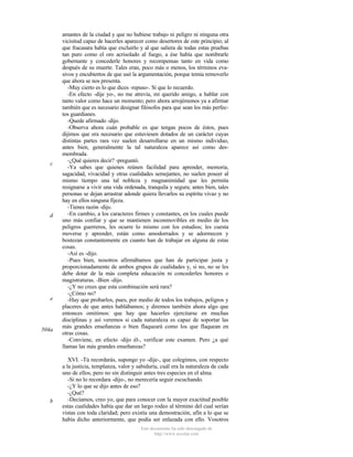 c

d

e

504a

b

amantes de la ciudad y que no hubiese trabajo ni peligro ni ninguna otra
vicisitud capaz de hacerles aparecer como desertores de este principio; al
que fracasara había que excluirlo y al que saliera de todas estas pruebas
tan puro como el oro acrisolado al fuego, a ése había que nombrarle
gobernante y concederle honores y recompensas tanto en vida como
después de su muerte. Tales eran, poco más o menos, los términos evasivos y encubiertos de que usó la argumentación, porque temía removerlo
que ahora se nos presenta.
-Muy cierto es lo que dices -repuso-. Sí que lo recuerdo.
-En efecto -dije yo-, no me atrevía, mi querido amigo, a hablar con
tanto valor como hace un momento; pero ahora arrojémonos ya a afirmar
también que es necesario designar filósofos para que sean los más perfectos guardianes.
-Quede afirmado -dijo.
-Observa ahora cuán probable es que tengas pocos de éstos, pues
dijimos que era necesario que estuviesen dotados de un carácter cuyas
distintas partes rara vez suelen desarrollarse en un mismo individuo,
antes bien, generalmente la tal naturaleza aparece así como desmembrada.
-¿Qué quieres decir? -preguntó.
-Ya sabes que quienes reúnen facilidad para aprender, memoria,
sagacidad, vivacidad y otras cualidades semejantes, no suelen poseer al
mismo tiempo una tal nobleza y magnanimidad que les permita
resignarse a vivir una vida ordenada, tranquila y segura; antes bien, tales
personas se dejan arrastrar adonde quiera llevarlos su espíritu vivaz y no
hay en ellos ninguna fijeza.
-Tienes razón -dijo.
-En cambio, a los caracteres firmes y constantes, en los cuales puede
uno más confiar y que se mantienen inconmovibles en medio de los
peligros guerreros, les ocurre lo mismo con los estudios; les cuesta
moverse y aprender, están como amodorrados y se adormecen y
bostezan constantemente en cuanto han de trabajar en alguna de estas
cosas.
-Así es -dijo.
-Pues bien, nosotros afirmábamos que han de participar justa y
proporcionadamente de ambos grupos de cualidades y, si no, no se les
debe dotar de la más completa educación ni concederles honores o
magistraturas. -Bien -dijo.
-¿Y no crees que esta combinación será rara?
-¿Cómo no?
-Hay que probarlos, pues, por medio de todos los trabajos, peligros y
placeres de que antes hablábamos; y diremos también ahora algo que
entonces omitimos: que hay que hacerles ejercitarse en muchas
disciplinas y así veremos si cada naturaleza es capaz de soportar las
más grandes enseñanzas o bien flaqueará como los que flaquean en
otras cosas.
-Conviene, en efecto -dijo él-, verificar este examen. Pero ¿a qué
llamas las más grandes enseñanzas?
XVI. -Tú recordarás, supongo yo -dije-, que colegimos, con respecto
a la justicia, templanza, valor y sabiduría, cuál era la naturaleza de cada
uno de ellos, pero no sin distinguir antes tres especies en el alma.
-Si no lo recordara -dijo-, no merecería seguir escuchando.
-¿Y lo que se dijo antes de eso?
-¿Qué?
-Decíamos, creo yo, que para conocer con la mayor exactitud posible
estas cualidades había que dar un largo rodeo al término del cual serían
vistas con toda claridad; pero existía una demostración, afín a lo que se
había dicho anteriormente, que podía ser enlazada con ello. Vosotros
Este documento ha sido descargado de
http://www.escolar.com

 