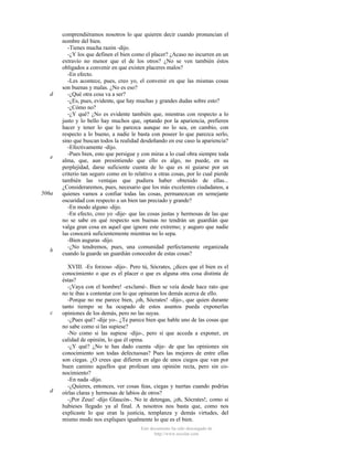 d

e

506a

b

c

d

comprendiéramos nosotros lo que quieren decir cuando pronuncian el
nombre del bien.
-Tienes mucha razón -dijo.
-¿Y los que definen el bien como el placer? ¿Acaso no incurren en un
extravío no menor que el de los otros? ¿No se ven también éstos
obligados a convenir en que existen placeres malos?
-En efecto.
-Les acontece, pues, creo yo, el convenir en que las mismas cosas
son buenas y malas. ¿No es eso?
-¿Qué otra cosa va a ser?
-¿Es, pues, evidente, que hay muchas y grandes dudas sobre esto?
-¿Cómo no?
-¿Y qué? ¿No es evidente también que, mientras con respecto a lo
justo y lo bello hay muchos que, optando por la apariencia, prefieren
hacer y tener lo que lo parezca aunque no lo sea, en cambio, con
respecto a lo bueno, a nadie le basta con poseer lo que parezca serlo,
sino que buscan todos la realidad desdeñando en ese caso la apariencia?
-Efectivamente -dijo.
-Pues bien, esto que persigue y con miras a lo cual obra siempre toda
alma, que, aun presintiendo que ello es algo, no puede, en su
perplejidad, darse suficiente cuenta de lo que es ni guiarse por un
criterio tan seguro como en lo relativo a otras cosas, por lo cual pierde
también las ventajas que pudiera haber obtenido de ellas...
¿Consideraremos, pues, necesario que los más excelentes ciudadanos, a
quienes vamos a confiar todas las cosas, permanezcan en semejante
oscuridad con respecto a un bien tan preciado y grande?
-En modo alguno -dijo.
-En efecto, creo yo -dije- que las cosas justas y hermosas de las que
no se sabe en qué respecto son buenas no tendrán un guardián que
valga gran cosa en aquel que ignore este extremo; y auguro que nadie
las conocerá suficientemente mientras no lo sepa.
-Bien auguras -dijo.
-¿No tendremos, pues, una comunidad perfectamente organizada
cuando la guarde un guardián conocedor de estas cosas?
XVIII. -Es forzoso -dijo-. Pero tú, Sócrates, ¿dices que el bien es el
conocimiento o que es el placer o que es alguna otra cosa distinta de
éstas?
-¡Vaya con el hombre! -exclamé-. Bien se veía desde hace rato que
no te ibas a contentar con lo que opinaran los demás acerca de ello.
-Porque no me parece bien, ¡oh, Sócrates! -dijo-, que quien durante
tanto tiempo se ha ocupado de estos asuntos pueda exponerlas
opiniones de los demás, pero no las suyas.
-¿Pues qué? -dije yo-. ¿Te parece bien que hable uno de las cosas que
no sabe como si las supiese?
-No como si las supiese -dijo-, pero sí que acceda a exponer, en
calidad de opinión, lo que él opina.
-¿Y qué? ¿No te has dado cuenta -dije- de que las opiniones sin
conocimiento son todas defectuosas? Pues las mejores de entre ellas
son ciegas. ¿O crees que difieren en algo de unos ciegos que van por
buen camino aquellos que profesan una opinión recta, pero sin conocimiento?
-En nada -dijo.
-¿Quieres, entonces, ver cosas feas, ciegas y tuertas cuando podrías
oírlas claras y hermosas de labios de otros?
-¡Por Zeus! -dijo Glaucón-. No te detengas, ¡oh, Sócrates!, como si
hubieses llegado ya al final. A nosotros nos basta que, como nos
explicaste lo que eran la justicia, templanza y demás virtudes, del
mismo modo nos expliques igualmente lo que es el bien.
Este documento ha sido descargado de
http://www.escolar.com

 
