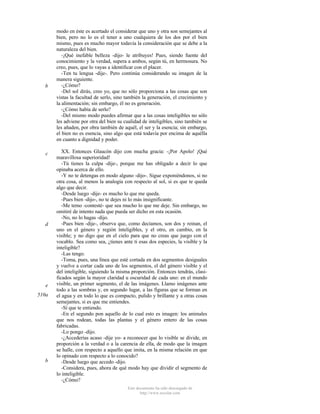 b

c

d

e
510a

b

modo en éste es acertado el considerar que uno y otra son semejantes al
bien, pero no lo es el tener a uno cualquiera de los dos por el bien
mismo, pues es mucho mayor todavía la consideración que se debe a la
naturaleza del bien.
-¡Qué inefable belleza -dijo- le atribuyes! Pues, siendo fuente del
conocimiento y la verdad, supera a ambos, según tú, en hermosura. No
creo, pues, que lo vayas a identificar con el placer.
-Ten tu lengua -dije-. Pero continúa considerando su imagen de la
manera siguiente.
-¿Cómo?
-Del sol dirás, creo yo, que no sólo proporciona a las cosas que son
vistas la facultad de serlo, sino también la generación, el crecimiento y
la alimentación; sin embargo, él no es generación.
-¿Cómo había de serlo?
-Del mismo modo puedes afirmar que a las cosas inteligibles no sólo
les adviene por otra del bien su cualidad de inteligibles, sino también se
les añaden, por obra también de aquél, el ser y la esencia; sin embargo,
el bien no es esencia, sino algo que está todavía por encima de aquélla
en cuanto a dignidad y poder.
XX. Entonces Glaucón dijo con mucha gracia: -¡Por Apolo! ¡Qué
maravillosa superioridad!
-Tú tienes la culpa -dije-, porque me has obligado a decir lo que
opinaba acerca de ello.
-Y no te detengas en modo alguno -dijo-. Sigue exponiéndonos, si no
otra cosa, al menos la analogía con respecto al sol, si es que te queda
algo que decir.
-Desde luego -dije- es mucho lo que me queda.
-Pues bien -dijo-, no te dejes ni lo más insignificante.
-Me temo -contesté- que sea mucho lo que me deje. Sin embargo, no
omitiré de intento nada que pueda ser dicho en esta ocasión.
-No, no lo hagas -dijo.
-Pues bien -dije-, observa que, como decíamos, son dos y reinan, el
uno en el género y región ínteligibles, y el otro, en cambio, en la
visible; y no digo que en el cielo para que no creas que juego con el
vocablo. Sea como sea, ¿tienes ante ti esas dos especies, la visible y la
inteligible?
-Las tengo.
-Toma, pues, una línea que esté cortada en dos segmentos desiguales
y vuelve a cortar cada uno de los segmentos, el del género visible y el
del inteligible, siguiendo la misma proporción. Entonces tendrás, clasificados según la mayor claridad u oscuridad de cada uno: en el mundo
visible, un primer segmento, el de las imágenes. Llamo imágenes ante
todo a las sombras y, en segundo lugar, a las figuras que se forman en
el agua y en todo lo que es compacto, pulido y brillante y a otras cosas
semejantes, si es que me entiendes.
-Sí que te entiendo.
-En el segundo pon aquello de lo cual esto es imagen: los animales
que nos rodean, todas las plantas y el género entero de las cosas
fabricadas.
-Lo pongo -dijo.
-¿Accederías acaso -dije yo- a reconocer que lo visible se divide, en
proporción a la verdad o a la carencia de ella, de modo que la imagen
se halle, con respecto a aquello que imita, en la misma relación en que
lo opinado con respecto a lo conocido?
-Desde luego que accedo -dijo.
-Considera, pues, ahora de qué modo hay que dividir el segmento de
lo inteligible.
-¿Cómo?
Este documento ha sido descargado de
http://www.escolar.com

 