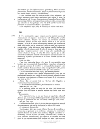 e

creo también que a la operación de los geómetras y demás la llamas
pensamiento, pero no conocimiento, porque el pensamiento es algo que
está entre la simple creencia y el conocimiento.
-Lo has entendido -dije- con toda perfección. Ahora aplícame a los
cuatro segmentos estas cuatro operaciones que realiza el alma: la
inteligencia, al más elevado; el pensamiento, al segundo; al tercero dale
la creencia y al último la imaginación; y ponlos en orden, considerando
que cada uno de ellos participa tanto más de la claridad cuanto más
participen de la verdad los objetos a que se aplica.
-Ya lo comprendo -dijo-; estoy de acuerdo y los ordeno como dices.

VII
514a

b

c
515a

b

c

d

I. -Y a continuación -seguí- compara con la siguiente escena el
estado en que, con respecto a la educación o a la falta de ella, se halla
nuestra naturaleza. Imagina una especie de cavernosa vivienda
subterránea provista de una larga entrada, abierta a la luz, que se
extiende a lo ancho de toda la caverna y unos hombres que están en ella
desde niños, atados por las piernas y el cuello de modo que tengan que
estarse quietos y mirar únicamente hacia adelante, pues las ligaduras les
impiden volver la cabeza; detrás de ellos, la luz de un fuego que arde
algo lejos y en plano superior, y entre el fuego y los encadenados, un
camino situado en alto; y a lo largo del camino suponte que ha sido
construido un tabiquillo parecido a las mamparas que se alzan entre los
titiriteros y el público, por encima de las cuales exhiben aquéllos sus
maravillas.
-Ya lo veo -dijo.
-Púes bien, contempla ahora, a lo largo de esa paredilla, unos
hombres que transportan toda clase de objetos cuya altura sobrepasa la
de la pared, y estatuas de hombres o animales hechas de piedra y de
madera y de toda clase de materias; entre estos portadores habrá, como
es natural, unos que vayan hablando y otros que estén callados.
-Qué extraña escena describes -dijo- y qué extraños pioneros!
-Iguales que nosotros -dije-, porque, en primer lugar ¿crees que los
que están así han visto otra cosa de sí mismos o de sus compañeros sino
las sombras proyectadas por el fuego sobre la parte de la caverna que
está frente a ellos?
-¡Cómo -dijo-, si durante toda su vida han sido obligados a
mantener inmóviles las cabezas?
-¿Y de los objetos transportados? ¿No habrán visto lo mismo?
-¿Qué otra cosa van a ver?
-Y, si pudieran hablar los unos con los otros, ¿no piensas que
creerían estar refiriéndose a aquellas sombras que veían pasar ante
ellos?
Forzosamente.
-¿Y si la prisión tuviese un eco que viniera de la parte de enfrente?
¿Piensas que, cada vez que hablara alguno de los que pasaban, creerían
ellos que lo que hablaba era otra cosa sino la sombra que veían pasar?
-No, ¡por Zeus! -dijo.
-Entonces no hay duda -dije yo- de que los tales no tendrán por real
ninguna otra cosa más que las sombras de los objetos fabricados.
-Es enteramente forzoso -dijo.
-Examina, pues -dije-, qué pasaría si fueran liberados de sus cadenas y
curados de su ignorancia y si, conforme a naturaleza, les ocurriera lo
siguiente. Cuando uno de ellos fuera desatado y obligado a levantarse súbitamente y a volver el cuello y a andar y a mirar a la luz y cuando, al
hacer todo esto, sintiera dolor y, por causa de las chiribitas, no fuera
capaz de ver aquellos objetos cuyas sombras veía antes, ¿qué crees que
Este documento ha sido descargado de
http://www.escolar.com

 