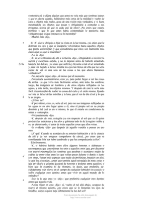contestaría si le dijera alguien que antes no veía más que sombras inanes
y que es ahora cuando, hallándose más cerca de la realidad y vuelto de
cara a objetos más reales, goza de una visión más verdadera, y si fuera
mostrándole los objetos que pasan y obligándole a contestar a sus
preguntas acerca de qué es cada uno de ellos? ¿No crees que estaría
perplejo y que lo que antes había contemplado le parecería más
verdadero que lo que entonces se le mostraba?
-Mucho más -dijo.
e

516a

b

c

d

e

II. -Y, sise le obligara a fijar su vista en la luz misma, ¿no crees que le
dolerían los ojos y que se escaparía volviéndose hacia aquellos objetos
que puede contemplar, y que consideraría que éstos son realmente más
claros que los que le muestran?
-Así es -dijo.
-Y, si se lo llevaran de allí a la fuerza -dije-, obligándole a recorrer la
áspera y escarpada subida, y no le dejaran antes de haberle arrastrado
hasta la luz del sol, ¿no crees que sufriría y llevaría a mal el ser arrastrado
y, una vez llegado a la luz, tendría los ojos tan llenos de ella que no sería
capaz de ver ni una sola de las cosas a las que ahora llamamos
verdaderas?
-No, no sería capaz -dijo-, al menos por el momento.
-Necesitaría acostumbrarse, creo yo, para poder llegar a ver las cosas
de arriba. Lo que vería más fácilmente serían, ante todo, las sombras,
luego, las imágenes de hombres y de otros objetos reflejados en las
aguas, y más tarde, los objetos mismos. Y después de esto le sería más
fácil el contemplar de noche las cosas del cielo y el cielo mismo, fijando
su vista en la luz de las estrellas y la luna, que el ver de día el sol y lo que
le es propio.
-¿Cómo no?
-Y por último, creo yo, sería el sol, pero no sus imágenes reflejadas en
las aguas ni en otro lugar ajeno a él, sino el propio sol en su propio
dominio y tal cual es en sí mismo, lo que él estaría en condiciones de
mirar y contemplar.
-Necesariamente -dijo.
-Y, después de esto, colegiría ya con respecto al sol que es él quien
produce las estaciones y los años y gobierna todo lo de la región visible y
es, en cierto modo, el autor de todas aquellas cosas que ellos veían.
-Es evidente -dijo- que después de aquello vendría a pensar en eso
otro.
-¿Y qué? Cuando se acordara de su anterior habitación y de la ciencia
de allí y de sus antiguos compañeros de cárcel, ¿no crees que se
consideraría feliz por haber cambiado y que les compadecería a ellos?
Efectivamente.
-Y, si hubiese habido entre ellos algunos honores o alabanzas o
recompensas que concedieran los unos a aquellos otros que, por discernir
con mayor penetración las sombras que pasaban y acordarse mejor de
cuáles de entre ellas eran las que solían pasar delante o detrás o junto
con otras, fuesen más capaces que nadie de profetizar, basados en ello,
lo que iba a suceder, ¿crees que sentiría aquél nostalgia de estas cosas o
que envidiaría a quienes gozaran de honores y poderes entre aquéllos, o
bien que le ocurriría lo de Homero, es decir, que preferiría decididamente «ser siervo en el campo de cualquier labrador sin caudal» o
sufrir cualquier otro destino antes que vivir en aquel mundo de lo
opinable?
-Eso es lo que creo yo -dijo-: que preferiría cualquier otro destino
antes que aquella vida.
-Ahora fíjate en esto -dije-: si, vuelto el tal allá abajo, ocupase de
nuevo el mismo asiento, ¿no crees que se le llenarían los ojos de
tinieblas como a quien deja súbitamente la luz del sol?
Este documento ha sido descargado de
http://www.escolar.com

 