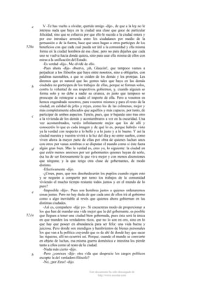 e

520a

b

c

d

e

521a

b

V -Te has vuelto a olvidar, querido amigo -dije-, de que a la ley no le
interesa nada que haya en la ciudad una clase que goce de particular
felicidad, sino que se esfuerza por que ello le suceda a la ciudad entera y
por eso introduce armonía entre los ciudadanos por medio de la
persuasión o de la fuerza, hace que unos hagan a otros partícipes de los
beneficios con que cada cual pueda ser útil a la comunidad y ella misma
forma en la ciudad hombres de esa clase, pero no para dejarles que cada
uno se vuelva hacia donde quiera, sino para usar ella misma de ellos con
miras a la unificación del Estado.
-Es verdad -dijo-. Me olvidé de ello.
-Pues ahora -dije- observa, ¡oh, Glaucón!, que tampoco vamos a
perjudicar a los filósofos que haya entre nosotros, sino a obligarles, con
palabras razonables, a que se cuiden de los demás y les protejan. Les
diremos que es natural que las gentes tales que haya en las demás
ciudades no participen de los trabajos de ellas, porque se forman solos,
contra la voluntad de sus respectivos gobiernos, y, cuando alguien se
forma solo y no debe a nadie su crianza, es justo que tampoco se
preocupe de reintegrar a nadie el importe de ella. Pero a vosotros os
hemos engendrado nosotros, para vosotros mismos y para el resto de la
ciudad, en calidad de jefes y reyes, como los de las colmenas, mejor y
más completamente educados que aquéllos y más capaces, por tanto, de
participar de ambos aspectos. Tenéis, pues, que ir bajando uno tras otro
a la vivienda de los demás y acostumbraros a ver en la oscuridad. Una
vez acostumbrados, veréis infinitamente mejor que los de allí y
conoceréis lo que es cada imagen y de qué lo es, porque habréis visto
ya la verdad con respecto a lo bello y a lo justo y a lo bueno. Y así la
ciudad nuestra y vuestra vivirá a la luz del día y no entre sueños, como
viven ahora la mayor parte de ellas por obra de quienes luchan unos
con otros por vanas sombras o se disputan el mando como si éste fuera
algún gran bien. Mas la verdad es, creo yo, lo siguiente: la ciudad en
que estén menos ansiosos por ser gobernantes quienes hayan de serlo,
ésa ha de ser forzosamente la que viva mejor y con menos disensiones
que ninguna; y la que tenga otra clase de gobernantes, de modo
distinto.
-Efectivamente -dijo.
-¿Crees, pues, que nos desobedecerán los pupilos cuando oigan esto
y se negarán a compartir por turno los trabajos de la comunidad
viviendo el mucho tiempo restante todos juntos y en el mundo de lo
puro?
-Imposible -dijo-. Pues son hombres justos a quienes ordenaremos
cosas justas. Pero no hay duda de que cada uno de ellos irá al gobierno
como a algo inevitable al revés que quienes ahora gobiernan en las
distintas ciudades.
-Así es, compañero -dije yo-. Si encuentras modo de proporcionar a
los que han de mandar una vida mejor que la del gobernante, es posible
que llegues a tener una ciudad bien gobernada, pues ésta será la única
en que manden los verdaderos ricos, que no lo son en oro, sino en lo
que hay que poseer en abundancia para ser feliz: una vida buena y
juiciosa. Pero donde son mendigos y hambrientos de bienes personales
los que van a la política creyendo que es de ahí de donde hay que sacar
las riquezas, allí no ocurrirá así. Porque, cuando el mando se convierte
en objeto de luchas, esa misma guerra doméstica e intestina los pierde
tanto a ellos como al resto de la ciudad.
-Nada más cierto -dijo.
-Pero ¿conoces -dije- otra vida que desprecie los cargos políticos
excepto la del verdadero filósofo?
-No, ¡por Zeus! -dijo.
Este documento ha sido descargado de
http://www.escolar.com

 