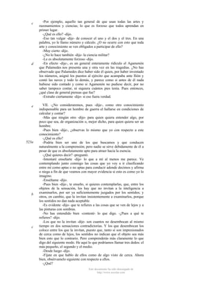 c

d

e

523a

b

c

-Por ejemplo, aquello tan general de que usan todas las artes y
razonamientos y ciencias; lo que es forzoso que todos aprendan en
primer lugar.
-¿Qué es ello? -dijo.
-Eso tan vulgar -dije- de conocer el uno y el dos y el tres. En una
palabra, yo le llamo número y cálculo. ¿O no ocurre con esto que toda
arte y conocimiento se ven obligados a participar de ello?
-Muy cierto -dijo.
-¿No lo hace también -dije- la ciencia militar?
-Le es absolutamente forzoso -dijo.
-En efecto -dije-, es un general enteramente ridículo el Agamenón
que Palamedes nos presenta una y otra vez en las tragedias. ¿No has
observado que Palamedes dice haber sido él quien, por haber inventado
los números, asignó los puestos al ejército que acampaba ante Ilión y
contó las naves y todo lo demás, y parece como si antes de él nada
hubiese sido contado y como si Agamenón no pudiese decir, por no
saber tampoco contar, ni siquiera cuántos pies tenía. Pues entonces,
¿qué clase de general piensas que fue?
-Extraño ciertamente -dijo- si eso fuera verdad.
VII. -¿No consideraremos, pues -dije-, como otro conocimiento
indispensable para un hombre de guerra el hallarse en condiciones de
calcular y contar?
-Más que ningún otro -dijo- para quien quiera entender algo, por
poco que sea, de organización o, mejor dicho, para quien quiera ser un
hombre.
-Pues bien -dije-, ¿observas lo mismo que yo con respecto a este
conocimiento?
-¿Qué es ello?
-Podría bien ser uno de los que buscamos y que conducen
naturalmente a la comprensión; pero nadie se sirve debidamente de él a
pesar de que es absolutamente apto para atraer hacia la esencia.
-¿Qué quieres decir? -preguntó.
-Intentaré enseñarte -dije- lo que a mí al menos me parece. Ve
contemplando junto conmigo las cosas que yo voy a ir clasificando
entre mí como aptas o no aptas para conducir adonde decimos y afirma
o niega a fin de que veamos con mayor evidencia si esto es como yo lo
imagino.
-Enséñame -dijo.
-Pues bien -dije-, te enseño, si quieres contemplarlas, que, entre los
objetos de la sensación, los hay que no invitan a la inteligencia a
examinarlos, por ser ya suficientemente juzgados por los sentidos; y
otros, en cambio, que la invitan insistentemente a examinarlos, porque
los sentidos no dan nada aceptable.
-Es evidente -dijo- que te refieres a las cosas que se ven de lejos y a
las pinturas con sombras.
-No has entendido bien -contesté- lo que digo. -¿Pues a qué te
refieres? -dijo.
-Los que no la invitan -dije- son cuantos no desembocan al mismo
tiempo en dos sensaciones contradictorias. Y los que desembocan los
coloco entre los que la invitan, puesto que, tanto si son impresionados
de cerca como de lejos, los sentidos no indican que el objeto sea más
bien esto que lo contrario. Pero comprenderás más claramente lo que
digo del siguiente modo. He aquí lo que podríamos llamar tres dedos: el
más pequeño, el segundo y el medio.
-Desde luego -dijo.
-Fíjate en que hablo de ellos como de algo visto de cerca. Ahora
bien, obsérvamelo siguiente con respecto a ellos.
-¿Qué?
Este documento ha sido descargado de
http://www.escolar.com

 