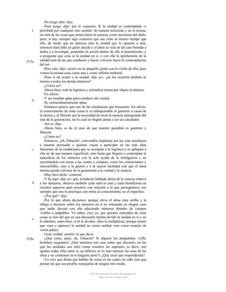 e

525a

b

c

d

e

526a

-No tengo idea -dijo.
-Pues juzga -dije- por lo expuesto. Si la unidad es contemplada -o
percibida por cualquier otro sentido- de manera suficiente y en sí misma,
no será de las cosas que atraen hacia la esencia, como decíamos del dedo;
pero, si hay siempre algo contrario que sea visto al mismo tiempo que
ella, de modo que no parezca más la unidad que lo opuesto a ésta,
entonces hará falta ya quien decida y el alma se verá en tal caso forzada a
dudar y a investigar, poniendo en acción dentro de ella el pensamiento, y
a preguntar qué cosa es la unidad en sí, y con ello la aprehensión de la
unidad será de las que conducen y hacen volverse hacia la contemplación
del ser.
-Pero esto -dijo- ocurre en no pequeño grado con la visión de ella, pues
vemos la misma cosa como una y como infinita multitud.
-Pues si tal ocurre a la unidad -dije yo-, ¿no les ocurrirá también lo
mismo a todos los demás números?
-¿Cómo no?
-Ahora bien, toda la logística y aritmética tienen por objeto el número.
-En efecto.
-Y así resultan aptas para conducir ala verdad.
-Sí, extraordinariamente aptas.
-Entonces parece que son de las enseñanzas que buscamos. En efecto,
el conocimiento de estas cosas le es indispensable al guerrero a causa de
la táctica y al filósofo por la necesidad de tocar la esencia emergiendo del
mar de la generación, sin lo cual no llegará jamás a ser un calculador.
-Así es -dijo.
-Ahora bien, se da el caso de que nuestro guardián es guerrero y
filósofo.
-¿Cómo no?
-Entonces, ¡oh, Glaucón!, convendría implantar por ley esta enseñanza
e intentar persuadir a quienes vayan a participar en las más altas
funciones de la ciudad para que se acerquen a la logística y se apliquen a
ella no de una manera superficial, sino hasta que lleguen a contemplar la
naturaleza de los números con la sola ayuda de la inteligencia y no
ejercitándola con miras a las ventas o compras, como los comerciantes y
mercachifles, sino a la guerra y a la mayor facilidad con que el alma
misma pueda volverse de la generación a la verdad y la esencia.
-Muy bien dicho -contestó.
-Y he aquí -dije yo- que, al haberse hablado ahora de la ciencia relativa
a los números, observo también cuán sutil es ésta y cuán beneficiosa en
muchos aspectos para nosotros con relación a lo que perseguimos; eso
siempre que uno la practique con miras al conocimiento, no al trapicheo.
-¿Por qué? -dijo.
-Por lo que ahora decíamos: porque eleva el alma muy arriba y la
obliga a discurrir sobre los números en sí no tolerando en ningún caso
que nadie discuta con ella aduciendo números dotados de cuerpos
visibles o palpables: Ya sabes, creo yo, que quienes entienden de estas
cosas se ríen del que en una discusión intenta dividir la unidad en sí y no
lo admiten; antes bien, si tú la divides, ellos la multiplican, porque temen
que vaya a aparecer la unidad no como unidad, sino como reunión de
varias partes.
-Gran verdad -asintió- la que dices.
-¿Qué crees, pues, oh, Glaucón? Si alguien les preguntara: «¡Oh,
hombres singulares! ¿Qué números son esos sobre que discurrís, en los
que las unidades son tales como vosotros las suponéis, es decir, son
iguales todas ellas entre sí, no difieren en lo más mínimo las unas de las
otras y no contienen en sí ninguna parte?» ¿Qué crees que responderían?
-Yo creo que dirían que hablan de cosas en las cuales no cabe más que
pensar sin que sea posible manejarlas de ningún otro modo.
Este documento ha sido descargado de
http://www.escolar.com

 