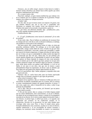 -Entonces, ¡oh, mi noble amigo!, atraerá el alma hacia la verdad y
formará mentes filosóficas que dirijan hacia arriba aquello que ahora
dirigimos indebidamente hacia abajo.
-Sí, y en gran manera -dijo.
-Pues bien -repliqué-, en gran manera también hay que ordenar a los
de tu Calípolis que no se aparten en absoluto de la geometría. Porque
tampoco son exiguas sus ventajas accesorias.
-¿Cuáles? -dijo.
-No sólo -dije- las que tú mismo citaste con respecto a la guerra, sino
que también sabemos que, por lo que toca a comprender más
fácilmente en cualquier otro estudio, existe una diferencia total y
absoluta entre quien se ha acercado a la geometría y quien no.
-Sí, ¡por Zeus!, una diferencia absoluta -dijo. -¿Establecemos, pues,
ésta como segunda enseñanza paralos jóvenes?
-Establezcámosla -dijo.

c

d

e

528a

b

c

X. -¿Y qué? ¿Establecemos como tercera la astronomía? ¿O no estás
de acuerdo?
-Sí por cierto -dijo-. Pues el hallarse en condiciones de reconocer bien
los tiempos del mes o del año no sólo es útil para la labranza y el pilotaje,
sino también no menos para el arte estratégico.
-Me haces gracia -dije-, porque pareces temer al vulgo, no crean que
prescribes enseñanzas inútiles. Sin embargo, no es en modo alguno
despreciable, aunque resulte difícil de creer, el hecho de que por estas
enseñanzas es purificado y reavivado, cuando está corrompido y cegado
por causa de las demás ocupaciones, el órgano del alma de cada uno que,
por ser el único con que es contemplada la verdad, resulta más digno de
ser conservado que diez mil ojos. Ahora bien, los que profesan esta
misma opinión juzgarán que es imponderable la justeza con que hablas;
pero quienes no hayan reparado en ninguna de estas cosas pensarán,
como es natural, que no vale nada lo que dices, porque no ven que estos
estudios produzcan ningún otro beneficio digno de mención. Considera,
pues, desde ahora mismo con quiénes estás hablando; o si tal vez no
hablas ni con unos ni con otros, sino que eres tú mismo a quien
principalmente diriges tus argumentos, sin llevar a mal, no obstante, que
haya algún otro que pueda acaso obtener algún beneficio de ellos.
-Eso es lo que prefiero -dijo-: hablar, preguntar y responder sobre todo
para provecho mío.
-Entonces -dije yo- vuelve hacia atrás, pues nos hemos equivocado
cuando, hace un momento, tomamos lo que sigue ala geometría.
-¿Pues cómo lo tomamos? -dijo.
-Después de las superficies -dije yo- tomamos el sólido que está ya en
movimiento sin haberlo considerado antes en sí mismo. Pero lo correcto
es tomar, inmediatamente después del segundo desarrollo, el tercero. Y
esto versa, según creo, sobre el desarrollo de los cubos y sobre lo`que
participa de profundidad.
-Así es -dijo-. Mas esa es una cuestión, ¡oh, Sócrates!, que me parece
no estar todavía resuelta.
-Y ello, por dos razones -dije yo-: porque, al no haber ninguna ciudad
que los estime debidamente, estos conocimientos, ya de por sí difíciles,
son objeto de una investigación poco intensa; y porque los investigadores
necesitan de un director, sin el cual no serán capaces de descubrir nada, y
este director, en primer lugar, es dificil que exista, y en segundo, aun
suponiendo que existiera, en las condiciones actuales no le
obedecerían, movidos de su presunción, los que están dotados para
investigar sobre estas cosas. Pero, si fuese la ciudad entera quien,
honrando debidamente estas cuestiones, ayudase en su tarea al director,
aquéllos obedecerían y, al ser investigadas de manera constante y
enérgica, las cuestiones serían elucidadas en cuanto a su naturaleza,
Este documento ha sido descargado de
http://www.escolar.com

 