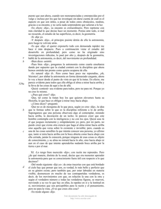e
b

529a

b

c

d

puesto que aun ahora, cuando son menospreciadas y entorpecidas por el
vulgo e incluso por los que las investigan sin darse cuenta de cuál es el
aspecto en que son útiles, a pesar de todos estos obstáculos, medran,
gracias a su encanto, y no sería nada sorprendente que salieran a la luz.
-En efecto -dijo-, su encanto es extraordinario. Pero repíteme con
más claridad lo que decías hace un momento. Ponías ante todo, si mal
no recuerdo, el estudio de las superficies, es decir, la geometría.
-Sí -dije yo.
-Y después -dijo-, al principio pusiste detrás de ella la astronomía;
pero luego te volviste atrás.
-Es que -dije- el querer exponerlo todo con demasiada rapidez me
hace ir más despacio. Pues a continuación viene el estudio del
desarrollo en profundidad; pero como no ha originado sino
investigaciones ridículas, lo pasé por alto y, después de la geometría,
hablé de la astronomía, es decir, del movimiento en profundidad.
-Bien dices -asintió.
-Pues bien -dije-, pongamos la astronomía como cuarta enseñanza
dando por supuesto que la ciudad contará con la disciplina que ahora
hemos omitido tan pronto como quiera ocuparse de ella.
-Es natural -dijo él-. Pero como hace poco me reprendías, ¡oh,
Sócrates!, por alabar la astronomía en forma demasiado cargante, ahora
lo voy a hacer desde el punto de vista en que tú la tratas. En efecto, me
parece evidente para todos que ella obliga al alma a mirar hacia arriba y
la lleva de las cosas de aquí a las de allá.
-Quizá -contesté- sea evidente para todos, pero no para mí. Porque yo
no creo lo mismo.
-¿Pues qué crees? -dijo.
-Que, tal como la tratan hoy los que quieren elevarnos hasta su
filosofia, lo que hace es obligar a mirar muy hacia abajo.
-¿Cómo dices? -preguntó.
-Que no es de mezquina de lo que peca, según yo creo -dije-, la idea
que te formas sobre lo que es la disciplina referente a lo de arriba.
Supongamos que una persona observara algo al contemplar, mirando
hacia arriba, la decoración de un techo; tú pareces creer que este
hombre contempla con la inteligencia y no con los ojos. Quizá seas tú
el que juzgues rectamente y estúpidamente yo; pero, por mi parte, no
puedo creer que exista otra ciencia que haga al alma mirar hacia arriba
sino aquella que versa sobre lo existente e invisible; pero, cuando es
una de las cosas sensibles la que intenta conocer una persona, yo afirmo
que, tanto si mira hacia arriba con la boca abierta como hacia abajo con
ella cerrada, jamás la conocerá, porque ninguna de esas cosas es objeto
de conocimiento, y su alma no mirará hacia lo alto, sino hacia abajo ni
aun en el caso de que intente aprenderlas nadando boca arriba por la
tierra o por el mar.
XI. -Lo tengo bien merecido -dijo-; con razón me reprendes. Pero
¿de qué manera, distinta de la usual, decías que era menester aprender
la astronomía para que su conocimiento fuera útil con respecto a lo que
decimos?
-Del modo siguiente -dije yo-: de estas tracerías con que está bordado
el cielo hay que pensar que son, es verdad, lo más bello y perfecto que
en su género existe; pero también que, por estar labradas en materia
visible, desmerecen en mucho de sus contrapartidas verdaderas, es
decir, de los movimientos con que, en relación la una con la otra y
según el verdadero número y todas las verdaderas figuras, se mueven,
moviendo a su vez lo que hay en ellas, la rapidez en sí y la lentitud en
sí, movimientos que son perceptibles para la razón y el pensamiento,
pero no para la vista. ¿O es que crees otra cosa?
-En modo alguno -dijo.
Este documento ha sido descargado de
http://www.escolar.com

 