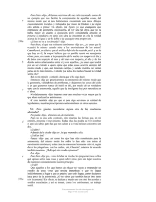 e

530a

b

c

d

e

531a

-Pues bien -dije-, debemos servirnos de ese cielo recamado como de
un ejemplo que nos facilite la comprensión de aquellas cosas, del
mismo modo que si nos hubiésemos encontrado con unos dibujos
exquisitamente trazados y trabajados por mano de Dédalo o de algún
otro artista o pintor. En efecto, me figuro yo que cualquiera que
entendiese de geometría reconocería, al ver una tal obra, que no la
había mejor en cuanto a ejecución; pero consideraría absurdo el
ponerse a estudiarla en serio con idea de encontrar en ella la verdad
acerca de lo igual o de lo doble o de cualquier otra proporción.
-¿Cómo no va a ser absurdo? -dijo.
-Pues bien, al que sea realmente astrónomo -dije yo-, ¿no crees que le
ocurrirá lo mismo cuando mire a los movimientos de los astros?
Considerará, en efecto, que el artífice del cielo ha reunido, en él y en lo
que hay en él, la mayor belleza que es posible reunir en semejantes
obras; pero, en cuanto a la proporción de la noche con respecto al día y
de éstos con respecto al mes y del mes con respecto_al año y de los
demás astros relacionados entre sí y con aquéllos, ¿no crees que tendrá
por un ser extraño a quien opine que estas cosas ocurren siempre del
mismo modo y que, aun teniendo cuerpos y siendo visibles, no varían
jamás en lo más mínimo, e intente por todos los medios buscar la verdad
sobre ello?
-Tal es mi opinión -contestó- ahora que te lo oigo decir.
-Entonces -dije yo- practicaremos la astronomía del mismo modo que
la geometría, valiéndonos de problemas, y dejaremos las cosas del cielo
si es que queremos tornar de inútil en útil, por medio de un verdadero
trato con la astronomía, aquello que de inteligente hay por naturaleza en
el alma.
-Verdaderamente -dijo- impones una tarea muchas veces mayor que la
que ahora realizan los astrónomos.
-Y creo también -dije yo- que si para algo servimos en calidad de
legisladores, nuestras prescripciones serán similares en otros aspectos.
XII. -Pero ¿puedes recordarme alguna otra de las enseñanzas
adecuadas?
-No puedo -dijo-, al menos así, de momento.
-Pues no es una sola -contesté-, sino muchas las formas que, en mi
opinión, presenta el movimiento. Todas ellas las podría tal vez nombrar
el que sea sabio; pero las que nos saltan a la vista incluso a nosotros son
dos.
-¿Cuáles?
-Además de la citada -dije yo-, la que responde a ella.
-¿Cuál es ésa?
-Parece -dije- que, así como los ojos han sido constituidos para la
astronomía, del mismo modo los oídos lo han sido con miras al
movimiento armónico y estas ciencias son como hermanas entre sí, según
dicen los pitagóricos, con los cuales, ¡oh, Glaucón!, estamos de acuerdo
también nosotros. ¿O de qué otro modo opinamos?
-Así -dijo.
-Pues bien -dije yo-, como la labor es mucha, les preguntaremos a ellos
qué opinan sobre esas cosas y quizá sobre otras; pero sin dejar nosotros
de mantener constantemente nuestro principio.
-¿Cuál?
-Que aquellos a los que hemos de educar no vayan a emprender un
estudio de estas cosas que resulte imperfecto o que no llegue
infaliblemente al lugar a que es preciso que todo llegue, como decíamos
hace poco de la astronomía. ¿O no sabes que también hacen otro tanto
con la armonía? En efecto, se dedican a medir uno con otro los acordes y
sonidos escuchados y así se toman, como los astrónomos, un trabajo
inútil.
Este documento ha sido descargado de
http://www.escolar.com

 
