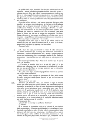 b

c

d

e

532a

b

c

-Sí, porlos dioses -dijo-, y también ridículo, pues hablan de no se qué
espesuras y aguzan los oídos como para cazar los ruidos del vecino, y,
mientras los unos dicen que todavía oyen entremedias un sonido y que
éste es el más pequeño intervalo que pueda darse, con arreglo al cual
hay que medir, los otros sostienen, en cambio, que del mismo modo han
sonado ya antes las cuerdas, y tanto unos como otros prefieren los oídos
a la inteligencia.
-Pero tú te refieres -dije yo- a esas buenas gentes que dan guerra a las
cuerdas y las torturan, retorciéndolas con las clavijas; en fin, dejaré esta
imagen, que se alargaría demasiado si hablase de cómo golpean a las
cuerdas con el plectro y las acusan y ellas niegan y desafían a su verdugo y diré que no hablaba de ésos, sino de aquellos a los que hace poco
decíamos que íbamos a consultar acerca de la armonía. Pues éstos
hacen lo mismo que los que se ocupan de astronomía. En efecto,
buscan números en los acordes percibidos por el oído; pero no se
remontan a los problemas ni investigan qué números son concordes y
cuáles no y por qué lo son los unos y no los otros.
-Es propia de un genio -dijo- la tarea de que hablas. -Pero es un
estudio útil -dije yo- para la investigación de lo bello y lo bueno,
aunque inútil para quien lo practique con otras miras.
-Es natural -dijo.
XIII. -Y yo creo -dije-, con respecto al estudio de todas estas cosas
que hemos enumerado, que, si se llega por medio de él a descubrir la
comunidad y afinidad existentes entre una y otras y a colegir el aspecto
en que son mutuamente afines, nos aportará alguno de los fines que
perseguimos y nuestra labor no será inútil; pero en caso contrario lo
será.
-Eso auguro yo también -dijo-. Pero es un enorme ~ajo el que tú
dices, ¡oh, Sócrates!
-¿Te refieres al preludio -dije yo- o a qué otra cosa? ¿O es no
sabemos que todas estas cosas no son más que el preludio de la melodía
que hay que aprender? Pues no creo que te parezca que los entendidos
en estas cosas son dialécticos.
-No, ¡por Zeus! -dijo-, excepto un pequeñísimo número de aquellos
con los que me he encontrado.
-Pero entonces -dije-, quienes no son capaces de dar o pedir cuenta
de nada, ¿crees que sabrán jamás algo de lo que decimos que es
necesario saber?
-Tampoco eso lo creo -dijo.
-Entonces, ¡oh, Glaucón! -dije-, ¿no tenemos ya aquí la melodía
misma que el arte dialéctico ejecuta? La cual, aun siendo inteligible, es
imitada por la facultad de la vista, de la que decíamos que intentaba ya
mirar a los propios animales y luego a los propios astros y por fin, al
mismo sol. E igualmente, cuando uno se vale de la dialéctica para
intentar dirigirse, con ayuda de la razón y sin intervención de ningún
sentido, hacia lo que es cada cosa en sí y cuando no desiste hasta
alcanzar, con el solo auxilio de la inteligencia, lo que es el bien en sí,
entonces llega ya al término mismo de la inteligible del mismo modo
que aquél llegó entonces al de lo visible.
Exactamente -dijo.
-¿Y qué? ¿No es este viaje lo que llamas dialéctica?
-¿Cómo no?
-Y el liberarse de las cadenas -dije yo- y volverse de las sombras
hacia las imágenes y el fuego y ascender desde la caverna hasta el lugar
iluminado por el sol y no poder allí mirar todavía a los animales ni a las
plantas ni a la luz solar, sino únicamente a los reflejos divinos que se
ven en las aguas y a las sombras de seres reales, aunque no ya a las
sombras de imágenes proyectadas por otra luz que, comparada con el
Este documento ha sido descargado de
http://www.escolar.com

 