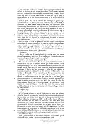 e

533a

b

c

d

e

sol, es semejante a ellas; he aquí los efectos que produce todo ese
estudio de las ciencias que hemos enumerado, el cual eleva a la mejor
parte del alma hacia la contemplación del mejor de los seres del mismo
modo que antes elevaba a la parte más perspicaz del cuerpo hacia la
contemplación de lo más luminoso que existe en la región material y
visible.
-Por mi parte -dijo- así lo admito. Sin embargo me parece algo
sumamente difícil de admitir, aunque es también dificil por otra parte el
rechazarlo. De todos modos, como no son cosas que haya de ser oídas
solamente en este momento, sino que habrá de volver a ellas otras muchas veces, supongamos que esto es tal como ahora se ha dicho y
vayamos a la melodía en sí y estudiémosla del mismo modo que lo
hemos hecho con el proemio. Dinos, pues, cuál es la naturaleza de la
facultad dialéctica y en cuántas especies se divide y cuáles son sus
caminos, porque éstos parece que van por fin a ser los que conduzcan a
aquel lugar una vez llegados al cual podamos descansar de nuestro
viaje ya terminado.
-Pero no serás ya capaz de seguirme, querido Glaucón -dije-, aunque
no por falta de buena voluntad por mi parte; y entonces contemplarlas,
no ya la imagen de lo que decimos, sino la verdad en sí o al menos lo
que yo entiendo por tal. Será así o no lo será, que sobre eso no vale la
pena de discutir; pero lo que sí se puede mantener es que hay algo
semejante que es necesario ver. ¿No es eso?
-¿Cómo no?
¿No es verdad que la facultad dialéctica es la única que puede
mostrarlo a quien sea conocedor de lo que ha poco enumerábamos y no
es posible llegar a ello por ningún otro medio?
-También esto merece ser mantenido -dijo.
-He aquí una cosa al menos -dije yo- que nadie podrá firmar contra lo
que decimos, y es que exista otro método que intente, en todo caso y
con respecto a cada cosa en sí, aprehender de manera sistemática lo que
es cada una de ellas. Pues casi todas las demás artes versan o sobre las
opiniones y deseos de los hombres o sobre los nacimientos y
fabricaciones, o bien están dedicadas por entero al cuidado de las cosas
nacidas y fabricadas. Y las restantes, de las que decíamos que
aprehendían algo de lo que existe, es decir, la geometría y las que le
siguen, ya vemos que no hacen más que soñar con lo que existe, pero
que serán incapaces de contemplarlo en vigilia mientras, valiéndose de
hipótesis, dejen éstas intactas por no poder dar cuenta de ellas. En
efecto, cuando el principio es lo que uno sabe y la conclusión y parte
intermedia están entretejidas con lo que uno no conoce, ¿qué
posibilidad existe de que una semejante concatenación llegue jamás a
ser conocimiento?
-Ninguna -dijo.
XIV -Entonces -dije yo- el método dialéctico es el único que, echando
abajo las hipótesis, se encamina hacia el principio mismo para pisar allí
terreno firme; y al ojo del alma, que está verdaderamente sumido en un
bárbaro lodazal lo atrae con suavidad v lo eleva alas alturas, utilizando
como auxiliares en esta labor de atracción a las artes hace poco
enumeradas, que, aunque por rutina las hemos llamado muchas veces
conocimientos, necesitan otro nombre que se pueda aplicar a algo más
claro que la opinión, pero más oscuro que el conocimiento. En algún
momento anterior empleamos la palabra «pensamiento»; pero no me
parece a mí que deban discutir por los nombres quienes tienen ante sí una
investigación sobre cosas tan importantes como ahora nosotros.
-No, en efecto -dijo.
-Pero ¿bastará con que el alma emplee solamente aquel nombre que en
algún modo haga ver con claridad la condición de la cosa?
Este documento ha sido descargado de
http://www.escolar.com

 
