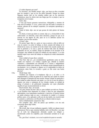 c

d

e

536a

b

c

¿Y cuáles dispones que sean?
-Es necesario, ¡oh, bendito amigo! -dije-, que haya en ellos vivacidad
para los estudios y que no les sea dificil aprender. Porque las almas
flaquean mucho más en los estudios arduos que en los ejercicios
gimnásticos, pues les afecta más una fatiga que les es propia y que no
comparten con el cuerpo.
Cierto -dijo.
-Y hay que buscar personas memoriosas, infatigables y amantes de
toda clase de trabajos. Y si no, ¿cómo crees que iba nadie a consentir en
realizar, además de los trabajos corporales, un semejante aprendizaje y
ejercicio?
-Nadie lo haría -dijo- ano ser que gozase de todo género de buenas
dotes.
-En efecto, el error que ahora se comete -dije yo- y el descrédito le han
sobrevenido a la filosofía, como antes decíamos, porque los que se le
acercan no son dignos de ella, pues no se le deberían acercar los
bastardos, sino los bien nacidos.
-¿Cómo? -dijo.
-En primer lugar -dije yo-, quien se vaya a acercar a ella no debe ser
cojo en cuanto a su amor al trabajo, es decir, amante del trabajo en la
mitad de las cosas y no amante en la otra mitad. Esto sucede cuando uno
ama la gimnasia y la caza y gusta de realizar toda clase de trabajos
corporales sin ser, en cambio, amigo de aprender ni de escuchar ni de
investigar, sino odiador de todos los trabajos de esta especie. Y es cojo
también aquel cuyo amor del trabajo se comporta de modo enteramente
opuesto.
-Gran verdad es la que dices -contestó.
-Pues bien -dije yo-, ¿no consideraremos igualmente como un alma
lisiada con respecto a la verdad a aquella que, odiando la mentira
voluntaria y soportándola con dificultad en sí misma e indignándose
sobremanera cuando otros mienten, sin embargo acepta tranquilamente la
involuntaria y no se disgusta si alguna vez es sorprendida en delito de
ignorancia, antes bien, se revuelca a gusto en ella como una bestia
porcina?
-Desde luego -dijo.
-También con respecto a la templanza -dije yo- y al valor y a la
magnanimidad y a todas las partes de la virtud hay que vigilar no menos
para distinguir el bastardo del bien nacido. Porque cuando un particular o
una ciudad no saben discernir este punto y se ven en el caso de utilizar a
alguien con miras a cualquiera de las virtudes citadas, en calidad de
amigo el primero o de gobernante ]asegunda, son cojos ybastardos
aquellos de que inconscientemente se sirven.
Efectivamente -dijo-, tal sucede.
-Así, pues, hemos de tener -dije yo- gran cuidado con todo eso. Porque,
si son hombres bien dispuestos en cuerpo y alma los que eduquemos
aplicándoles a tan importantes enseñanzas y ejercicios, la justicia misma
no podrá echarnos nada en cara y salvaremos la ciudad y el sistema
político; pero, si los aplicados a ello son de otra índole, nos ocurrirá todo
lo contrario y cubriremos a la filosofia de un ridículo todavía mayor.
-Sería verdaderamente vergonzoso -dijo.
-Por completo -dije-. Pero me parece que también a mí me está
ocurriendo ahora algo risible.
-¿Qué? -dijo.
-Me olvidé -dije- de que estábamos jugando y hablé con alguna mayor
vehemencia. Pero es que, mientras hablaba, miré a la filosofia, y creo que
fue al verla tan indignamente afrentada cuando me indigné y,
encolerizado contra los culpables, puse demasiada seriedad en lo que
dije.
-No, ¡por Zeus! -exclamó-, no es esa la opinión de quien te escucha.
Este documento ha sido descargado de
http://www.escolar.com

 