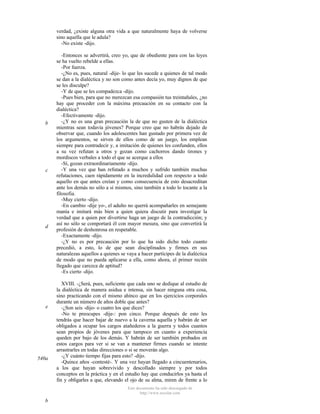 verdad, ¿existe alguna otra vida a que naturalmente haya de volverse
sino aquella que le adula?
-No existe -dijo.

b

c

d

e

540a

-Entonces se advertirá, creo yo, que de obediente para con las leyes
se ha vuelto rebelde a ellas.
-Por fuerza.
-¿No es, pues, natural -dije- lo que les sucede a quienes de tal modo
se dan a la dialéctica y no son como antes decía yo, muy dignos de que
se les disculpe?
-Y de que se les compadezca -dijo.
-Pues bien, para que no merezcan esa compasión tus treintañales, ¿no
hay que proceder con la máxima precaución en su contacto con la
dialéctica?
-Efectivamente -dijo.
-¿Y no es una gran precaución la de que no gusten de la dialéctica
mientras sean todavía jóvenes? Porque creo que no habrás dejado de
observar que, cuando los adolescentes han gustado por primera vez de
los argumentos, se sirven de ellos como de un juego, los emplean
siempre para contradecir y, a imitación de quienes les confunden, ellos
a su vez refutan a otros y gozan como cachorros dando tirones y
mordiscos verbales a todo el que se acerque a ellos
-Sí, gozan extraordinariamente -dijo.
-Y una vez que han refutado a muchos y sufrido también muchas
refutaciones, caen rápidamente en la incredulidad con respecto a todo
aquello en que antes creían y como consecuencia de esto desacreditan
ante los demás no sólo a sí mismos, sino también a todo lo tocante a la
filosofia.
-Muy cierto -dijo.
-En cambio -dije yo-, el adulto no querrá acompañarles en semejante
manía e imitará más bien a quien quiera discutir para investigar la
verdad que a quien por divertirse haga un juego de la contradicción; y
así no sólo se comportará él con mayor mesura, sino que convertirá la
profesión de deshonrosa en respetable.
-Exactamente -dijo.
-¿Y no es por precaución por lo que ha sido dicho todo cuanto
precedió, a esto, lo de que sean disciplinados y firmes en sus
naturalezas aquellos a quienes se vaya a hacer partícipes de la dialéctica
de modo que no pueda aplicarse a ella, como ahora, el primer recién
llegado que carezca de aptitud?
-Es cierto -dijo.
XVIII. -¿Será, pues, suficiente que cada uno se dedique al estudio de
la dialéctica de manera asidua e intensa, sin hacer ninguna otra cosa,
sino practicando con el mismo ahínco que en los ejercicios corporales
durante un número de años doble que antes?
-¿Son seis -dijo- o cuatro los que dices?
-No te preocupes -dije-: pon cinco. Porque después de esto les
tendrás que hacer bajar de nuevo a la caverna aquella y habrán de ser
obligados a ocupar los cargos atañederos a la guerra y todos cuantos
sean propios de jóvenes para que tampoco en cuanto a experiencia
queden por bajo de los demás. Y habrán de ser también probados en
estos cargos para ver si se van a mantener firmes cuando se intente
arrastrarles en todas direcciones o si se moverán algo.
-¿Y cuánto tiempo fijas para esto? -dijo.
-Quince años -contesté-. Y una vez hayan llegado a cincuentenarios,
a los que hayan sobrevivido y descollado siempre y por todos
conceptos en la práctica y en el estudio hay que conducirlos ya hasta el
fin y obligarles a que, elevando el ojo de su alma, miren de frente a lo
Este documento ha sido descargado de
http://www.escolar.com

b

 