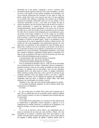 c

d

e
547a

b

c

d

e
548a

dominados de lo que iguala y desiguala y acrece y aminora, estos
incrementos hacen aparecer todas las cosas como acordadas y racionales entre sí. De aquello, la base epítrita, acoplada con la péntada y tres
veces acrecida, proporciona dos armonías: la una, igual en todas sus
partes, siendo éstas varias veces mayores que cien; y la otra, equilátera
en un sentido, pero oblonga, comprende cien números de la diagonal
racional de la péntada, disminuido cada uno en una unidad, o de la
irracional, disminuidos en dos, y cien cubos de la tríada. He aquí el
número geométrico que de tal modo impera todo él sobre los mejores o
peores nacimientos; y cuando por ignorancia de esto, emparejen
extemporáneamente vuestros guardianes a las novias con los novios,
sus hijos no se verán favorecidos ni por la naturaleza ni por la fortuna.
De entre ellos los mejores serán designados por sus predecesores; pero,
tan pronto como hayan ocupado a su vez los cargos de sus padres,
comenzarán, como indignos que serán de ellos, por desatendernos ante
todo a nosotras, a pesar de ser guardianes, y tener en menos estima de
la debida a la música en primer lugar y luego a la gimnástica, como
consecuencia de lo cual se apartarán de nosotras vuestros jóvenes. De
resultas de ello serán designadas como gobernantes personas no muy
aptas para ser guardianes ni para aquilatar las razas hesiodeas que se
darán entre vosotros: la de oro, la de plata, la de bronce y la de hierro.
Y, al mezclarse la férrea con la argéntea y la broncínea con la áurea, se
producirá una cierta diversidad y desigualdad inarmónica, cosas todas
que, cuando se producen, engendran siempre guerra y enemistad en el
lugar en que se produzcan. He aquí la raza de la que hay que decir que
nace la discordia dondequiera que se presente.»
-Y reconoceremos -dijo- que tienen razón en su respuesta.
-Nada más natural -dije-, puesto que son Musas.
-¿Y qué dicen las Musas después de esto? -preguntó.
-Una vez producida la disensión -dije yo-, cada uno de los dos bandos
tiró en distinta dirección: lo férreo y broncíneo, hacia la crematística y
posesión de tierras y casas, de oro y plata; en cambio, las otras dos razas,
la áurea y la argéntea, que no eran pobres, sino ricas por naturaleza,
intentaban llevar a las almas hacia la virtud y la antigua constitución.
Hubo violencias y luchas entre unos y otros y por fin un convenio en que
acordaron repartirse como cosa propia la tierra y las casas y seguirse
ocupando de la guerra y de la vigilancia de aquellos que, protegidos y
mantenidos antes por ellos en calidad de amigos libres, iban desde
entonces a ser, esclavizados, sus colonos y siervos.
-También yo creo -dijo- que es por ahí por donde empieza ese cambio.
-¿Y esa forma de gobierno -pregunté- no será un término medio entre
la aristocracia y la oligarquía?
-En efecto.
IV -Así se hará, pues, el cambio. Pero ¿cómo será el régimen que le
siga? ¿No es evidente que, por ser un término medio, imitará en algunas
cosas al anterior sistema y en otras a la oligarquía, pero teniendo algo que
le sea peculiar?
-Así es -dijo.
-En el respeto de los gobernantes y la aversión de la clase defensora de
la ciudad hacia la agricultura, oficios manuales y negocios y en la
organización de comidas colectivas y la práctica de la gimnástica y los
ejercicios militares, ¿en todo esto imitará al régimen anterior?
-Sí.
-Y en lo de no atreverse a llevar sabios a las magistraturas por no
poseer ya personas de esa clase que sean sencillas y firmes, sino más
mezcladas en su carácter, e inclinarse hacia otros seres fogosos y más
simples, más aptos para la guerra que para la paz, y tener en gran aprecio
los engaños y ardides propios de aquélla y hallarse durante todo el
Este documento ha sido descargado de
http://www.escolar.com

 