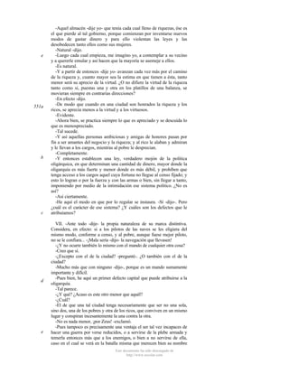 e

551a

b

c

d

e

-Aquel almacén -dije yo- que tenía cada cual lleno de riquezas, ése es
el que pierde al tal gobierno, porque comienzan por inventarse nuevos
modos de gastar dinero y para ello violentan las leyes y las
desobedecen tanto ellos como sus mujeres.
-Natural -dijo.
-Luego cada cual empieza, me imagino yo, a contemplar a su vecino
y a quererle emular y así hacen que la mayoría se asemeje a ellos.
-Es natural.
-Y a partir de entonces -dije yo- avanzan cada vez más por el camino
de la riqueza y, cuanto mayor sea la estima en que tienen a ésta, tanto
menor será su aprecio de la virtud. ¿O no difiere la virtud de la riqueza
tanto como si, puestas una y otra en los platillos de una balanza, se
movieran siempre en contrarias direcciones?
-En efecto -dijo.
-De modo que cuando en una ciudad son honrados la riqueza y los
ricos, se aprecia menos a la virtud y a los virtuosos.
-Evidente.
-Ahora bien, se practica siempre lo que es apreciado y se descuida lo
que es menospreciado.
-Tal sucede.
-Y así aquellas personas ambiciosas y amigas de honores pasan por
fin a ser amantes del negocio y la riqueza; y al rico le alaban y admiran
y le llevan a los cargos, mientras al pobre le desprecian.
-Completamente.
-Y entonces establecen una ley, verdadero mojón de la política
oligárquica, en que determinan una cantidad de dinero, mayor donde la
oligarquía es más fuerte y menor donde es más débil, y prohíben que
tenga acceso a los cargos aquel cuya fortuna no llegue al censo fijado; y
esto lo logran o por la fuerza y con las armas o bien, sin llegar a tanto,
imponiendo por medio de la intimidación ese sistema político. ¿No es
así?
-Así ciertamente.
-He aquí el modo en que por lo regular se instaura. -Sí -dijo-. Pero
¿cuál es el carácter de ese sistema? ¿Y cuáles son los defectos que le
atribuíamos?
VII. -Ante todo -dije- la propia naturaleza de su marca distintiva.
Considera, en efecto: si a los pilotos de las naves se les eligiera del
mismo modo, conforme a censo, y al pobre, aunque fuese mejor piloto,
no se le confiara... -¡Mala sería -dijo- la navegación que llevasen!
-¿Y no ocurre también lo mismo con el mando de cualquier otra cosa?
-Creo que sí.
-¿Excepto con el de la ciudad? -pregunté-. ¿O también con el de la
ciudad?
-Mucho más que con ninguno -dijo-, porque es un mando sumamente
importante y difícil.
-Pues bien, he aquí un primer defecto capital que puede atribuirse a la
oligarquía.
-Tal parece.
-¿Y qué? ¿Acaso es este otro menor que aquél?
-¿Cuál?
-El de que una tal ciudad tenga necesariamente que ser no una sola,
sino dos, una de los pobres y otra de los ricos, que conviven en un mismo
lugar y conspiran incesantemente la una contra la otra.
-No es nada menor, ¡por Zeus! -exclamó.
-Pues tampoco es precisamente una ventaja el ser tal vez incapaces de
hacer una guerra por verse reducidos, o a servirse de la plebe armada y
temerla entonces más que a los enemigos, o bien a no servirse de ella,
caso en el cual se verá en la batalla misma que merecen bien su nombre
Este documento ha sido descargado de
http://www.escolar.com

 