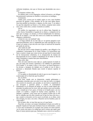 e

556a

b

c

d

e

suficiente templanza, sino que es forzoso que desatiendan una cosa u
otra?
-Es bastante evidente -dijo.
-Se inhiben, pues, en las oligarquías, toleran la licencia y así obligan
frecuentemente a personas no innobles a convertirse en mendigos.
-Ciertamente.
-Andan, pues, ociosos por la ciudad, según yo creo, estos hombres
provistos de aguijón y bien armados, de los que unos deben dinero,
otros han perdido sus derechos, y algunos, las dos cosas. Y así odian a
los que han adquirido sus bienes y a los demás, conspiran tanto contra
unos como contra otros y ansían vivamente un cambio.
-Así es.
-En cambio, los negociantes van con la cabeza baja, fingiendo no
verles; hieren, hincándoles el aguijón de su dinero, a cualquiera de los
otros que se ponga a su alcance, se llevan multiplicados los intereses,
hijos de su capital, y con todo ello crean en la ciudad una multitud de
zánganos y pordioseros.
-¿Cómo no van a ser multitud? -dijo.
-Y el fuego ardiente de ese mal -dije yo- no quieren apagarlo ni por
aquel procedimiento, esto es, impidiendo que cada cual haga de lo suyo
lo que se le antoje, ni por este otro con el que se resolvería tal situación
por medio de otra ley.
-¿Por medio de cuál?
-De una que sería la mejor después de aquélla y que obligaría a los
ciudadanos a preocuparse de la virtud. Porque, si se prescribiese que
fuera a cuenta y riesgo suyo como tuviese uno que hacer la mayor parte
de las transacciones voluntarias, ni se enriquecerían de manera tan
desvergonzada los de la ciudad ni abundarían de tal modo en ella los
males semejantes a cuantos hace poco describíamos.
-Muy cierto -dijo.
-Pero, tal como están las cosas -dije yo-, queda expuesto el estado en
que, por todas esas razones, mantienen a sus súbditos los gobernantes
de la ciudad. Y, en cuanto a ellos y a los suyos, ¿no hacen lujuriosos a
los jóvenes e incapaces de trabajar con el cuerpo ni con el alma y
perezosos y demasiado blandos para resistir el placero soportar el
dolor?
-¿Cómo no?
-¿Y los padres se desentienden de todo lo que no sea el negocio y no
se preocupan de la virtud más que los pobres?
-No, en efecto.
-Pues bien, siendo esta su disposición, cuando gobernantes y
gobernados coincidan unos con otros er un viaje por tierra o en alguna
otra ocasión de encuentro, por ejemplo, en una teoría o expedición en
que naveguen y guerreen juntos; o cuando, al contemplarse
mutuamente en un momento de peligro, no sean en modo alguno despreciados los pobres por los ricos, sino que muchas veces sea un pobre,
seco y tostado por el sol, quien, al formar en la batalla junto a un rico
criado a la sombra y cargado de muchas carnes superfluas, le vea
jadeante y agobiado, ¿crees acaso que no juzgará el pobre que es sólo
por lo cobardes que son ellos mismos por lo que los otros son ricos, y
que, cuando se encuentre con los suyos en privado, no se dirán, como
una consigna, los unos a los otros: «Nuestros son los hombres, pues no
valen nada»?
-Por mi parte -dijo- sé muy bien que eso es lo que hacen.
-Pues bien, así como a un cuerpo valetudinario le basta con recibir un
pequeño impulso de fuera para inclinarse hacia la enfermedad, y como
a veces nace la disensión en su propio seno incluso sin causa exterior,
¿no le ocurre otro tanto a la ciudad que está lo mismo que aquél, pues
basta el menor pretexto para que, llamando unos u otros en su auxilio a
Este documento ha sido descargado de
http://www.escolar.com

 