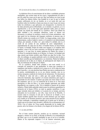 10. La teoria de las ideas y la condenación de la poesía
La dialéctica lleva al conocimiento de las ideas o realidades primeras
inteligibles, que existen antes de las cosas y separadamente de ellas y
por las cuales las cosas son lo que son. Hay una belleza en sí por la que
son bellos los objetos bellos; una bondad en sí por la que es bueno
cuanto calificamos de tal, un hombre en sí en razón del cual son
hombres todos los hombres y hasta una mesa en sí por la que son mesas
todos los artefactos a que aplicamos esta designación. La doctrina de
las ideas presenta graves dificultades, ya se atienda a su génesis, ya a su
significación; y no es éste lugar para apurarlas todas, pues su marco
excede con mucho del tratado de La república. Decir que Platón ha
dado realidad a los conceptos abstractos, como se afirma con
frecuencia, es enfocar la cuestión a través de la lente aristotélica; vale
más partir de los términos del lenguaje conforme al proceso que el
filósofo mismo nos enseña en el Fedón. La lengua griega, como otras
indoeuropeas, usaba el adjetivo neutro o el sustantivo con determinados
sufijos, por ejemplo, el sufijo -tat-, para indicar la calidad, esto es, el
modo de ser común de una multitud de seres independiente y
separadamente de cada uno de ellos: el hombre bueno, la mesa buena,
lo bueno, la bondad. Propio de todas esas lenguas es el emplear tales
nombres, como el de los seres concretos, en función de sujeto activo y
operante; y lo que hizo la mente poderosa de Platón fue extraer y
vivificar la concepción latente en el idioma. Lo bueno y la bondad eran
algo, puesto que tenían nombre; para Platón ese algo fue la idea. Con
ello, sin embargo, no queda explicado cuál es la relación entre la idea y
el objeto sensible que da fundamento a su sinonimia. Platón ha hablado
de presencia de la idea en el objeto, de participación del objeto en la
idea, de imitación de la idea por el objeto.
En La república, donde todo conspira a una tesis moral, es el
concepto de imitación el que predomina: la mesa que construye el
carpintero está hecha a imitación de la mesa en sí, de la idea de mesa
que él percibe. y en esta doctrina basa Platón una nueva condenación de
la poesía, considerándola no ya en sus efectos morales, sino en su
misma mezquina condición de imitación de imitaciones. No desconocía
el filósofo el valor del arte y sabía que éste puede obtener, por
selección iluminada, algo superior a la misma naturaleza; pero aquí es
presentado de otra manera: el pintor que pinta una mesa imita la mesa
del carpintero, que es a su vez imitación de la mesa en sí. Esta mesa
primigenia es obra de Dios y la mesa pintada representa una doble
degradación con respecto a ella. Tal es también el puesto de la poesía
imitativa. Platón había admitido todavía para los primeros guardianes la
imitación de lo bueno (395c); en todo su aparato metafísico, lo que
sigue teniendo ahora por delante es la poesía de su tiempo, perversa
educadora de la juventud y, con ello, vieja rival de la filosofía. A
nuestro autor le consume el celo por la moral de su Estado y él le
inspira también aquella dura invectiva contra Homero que tan largos
ecos tendrá en la literatura posterior; pero para lanzarla ha de reprimir
la bien confesada y espontánea simpatía por el poeta que le llevaba a
citarlo aun en los pasos más elevados y difíciles de su razonamiento (cf.
501b). Con el cantor de Troya queda desterrada de la ciudad toda
poesía, salvo los himnos a los dioses y los elogios de los héroes (607a).
11. La idea del Bien
Por el lento camino descrito, ascético en su comienzo, racional
después y místico en su final, es llevado el filósofo a la contemplación
del Bien, que es en el mundo inteligible lo que el sol en el sensible.
Platón se ha expresado respecto a él de manera entusiasta, pero
Este documento ha sido descargado de
http://www.escolar.com

 