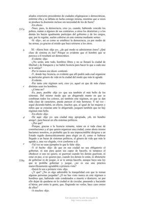 557a

b

c

d

e

558a

aliados exteriores procedentes de ciudades oligárquicas o democráticas,
enferme ella y se debata en lucha consigo misma, mientras que a veces
se produce la disensión incluso sin necesidad de los de fuera?
-En efecto.
-Nace, pues, la democracia, creo yo, cuando, habiendo vencido los
pobres, matan a algunos de sus contrarios, a otros los destierran y a los
demás les hacen igualmente partícipes del gobierno y de los cargos,
que, por lo regular, suelen cubrirse en este sistema mediante sorteo.
-Sí -dijo-, así es como se establece la democracia, ya por medio de
las armas, ya gracias al miedo que hace retirarse a los otros.
XI. -Ahora bien -dije yo-, ¿de qué modo se administran éstos? ¿Qué
clase de sistema es ése? Porque es evidente que el hombre que se
parezca a él resultará ser democrático.
-Evidente -dijo.
-¿No serán, ante todo, hombres libres y no se llenará la ciudad de
libertad y de franqueza y no habrá licencia para hacer lo que a cada uno
se le antoje?
-Por lo menos eso dicen -contestó.
-Y, donde hay licencia, es evidente que allí podrá cada cual organizar
su particular género de vida en la ciudad del modo que más le agrade.
-Evidente.
-Por tanto este régimen será, creo yo, aquel en que de más clases
distintas sean los hombres.
-¿Cómo no?
-Es, pues, posible -dije yo- que sea también el más bello de los
sistemas. Del mismo modo que un abigarrado manto en que se
combinan todos los colores, así también este régimen, en que se dan
toda clase de caracteres, puede parecer el más hermoso. Y tal vez seguí diciendo-habrá, en efecto, muchos que, al igual de las mujeres y
niños que se extasían ante lo abigarrado, juzguen también que no hay
régimen más bello.
-En efecto -dijo.
-He aquí -dije yo- una ciudad muy apropiada, ¡oh, mi bendito
amigo!, para buscar en ella sistemas políticos.
-¿Por qué?
-Porque, gracias a la licencia reinante, reúne en sí toda clase de
constituciones y al que quiera organizar una ciudad, como ahora mismo
hacíamos nosotros, es probable que le sea imprescindible dirigirse a un
Estado regido democráticamente para elegir en él, como si hubiese
llegado a un bazar de sistemas políticos, el género de vida que más le
agrade y, una vez elegido, vivir conforme a él.
-Tal vez no sean ejemplos lo que le falte -dijo.
-Y el hecho -dije- de que en esa ciudad no sea obligatorio el
gobernar, ni aun para quien sea capaz de hacerlo, ni tampoco el
obedecer si uno no quiere, ni guerrear cuando los demás guerrean, ni
estar en paz, si no quieres paz, cuando los demás lo están, ni abstenerte
de gobernar ni de juzgar, si se te antoja hacerlo, aunque haya una ley
que te prohiba gobernar y juzgar, ¿no es esa una práctica
maravillosamente agradable a primera vista?
-Quizá lo sea a primera vista -dijo.
-¿Y qué? ¿No es algo admirable la tranquilidad con que lo toman
algunas personas juzgadas? ¿O no has visto nunca en este régimen a
hombres que, habiendo sido condenados a muerte o destierro, no por
ello dejan de quedarse en la ciudad ni de circular, paseando y haciendo
el héroe, por entre la gente, que, fingiendo no verles, hace caso omiso
de ellos?
-A muchos -dijo.
Este documento ha sido descargado de
http://www.escolar.com

 