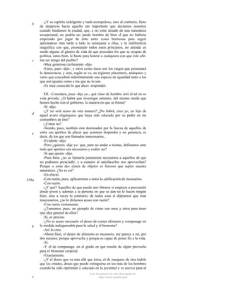 b

c

d

e

559a

b

c

-¿Y su espíritu indulgente y nada escrupuloso, sino al contrario, lleno
de desprecio hacia aquello tan importante que decíamos nosotros
cuando fundamos la ciudad, que, a no estar dotado de una naturaleza
excepcional, no podría ser jamás hombre de bien el que no hubiese
empezado por jugar de niño entre cosas hermosas para seguir
aplicándose más tarde a todo lo semejante a ellas, y la indiferencia
magnífica con que, pisoteando todos estos principios, no atiende en
modo alguno al género de vida de que proceden los que se ocupan de
política, antes bien, le basta para honrar a cualquiera con que éste afirme ser amigo del pueblo?
-Muy generosa ciertamente -dijo.
-Estos, pues -dije-, y otros como éstos son los rasgos que presentará
la democracia; y será, según se ve, un régimen placentero, anárquico y
vario que concederá indistintamente una especie de igualdad tanto a los
que son iguales como a los que no lo son.
-Es muy conocido lo que dices -respondió.
XII. -Considera, pues -dije yo-, qué clase de hombre será el tal en su
vida privada. ¿O habrá que investigar primero, del mismo modo que
hemos hecho con el gobierno, la manera en que se forma?
-Sí -dijo.
-¿Y no será acaso de esta manera? ¿No habrá, creo yo, un hijo de
aquel avaro oligárquico que haya sido educado por su padre en las
costumbres de éste?
-¿Cómo no?
-Siendo, pues, también éste dominador por la fuerza de aquellos de
entre sus apetitos de placer que acarreen dispendio y no ganancia, es
decir, de los que son llamados innecesarios...
-Evidente -dijo.
-Pero ¿quieres -dije yo- que, para no andar a tientas, definamos ante
todo qué apetitos son necesarios y cuáles no?
-Sí que quiero -dijo.
-Pues bien, ¿no se llamaría justamente necesarios a aquellos de que
no podemos prescindir, y a cuantos al satisfacerlos nos aprovechan?
Porque a estas dos clases de objetos es forzoso que aspire nuestra
naturaleza. ¿No es así?
-En efecto.
-Con razón, pues, aplicaremos a éstos la calificación de necesarios.
-Con razón.
-¿Y qué? Aquellos de que puede uno librarse si empieza a procurarlo
desde joven y además a la persona en que se dan no le hacen ningún
bien, sino a veces lo contrario, de todos esos si dijéramos que eran
innecesarios, ¿no lo diríamos acaso con razón?
-Con razón ciertamente.
-¿Tomamos, pues, un ejemplo de cómo son unos y otros para tener
una idea general de ellos?
-Sí, es preciso.
-¿No es acaso necesario el deseo de comer alimento y companage en
la medida indispensable para la salud y el bienestar?
-Así lo creo.
-Ahora bien, el deseo de alimento es necesario, me parece a mí, por
dos razones: porque aprovecha y porque es capaz de poner fin a la vida.
-Sí.
-Y el de companage, en el grado en que resulte de algún provecho
para el bienestar corporal.
-Exactamente.
-¿Y el deseo que va más allá que éstos, el de manjares de otra índole
que los citados, deseo que puede extinguirse en los más de los hombres
cuando ha sido reprimido y educado en la juventud y es nocivo para el
Este documento ha sido descargado de
http://www.escolar.com

 