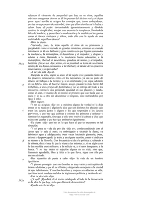 e

561a

b

c

d

e

562a

refuerzo al elemento de parquedad que hay en su alma, aquellas
máximas arrogantes cierran en él las puertas del alcázar real y ni dejan
pasar aquel auxilio ni acogen los consejos que, como embajadores,
envían otras personas de más edad, sino que ellas triunfan en la lucha y
echan fuera el pudor, desterrándolo ignominiosamente y dándole
nombre de simplicidad, arrojan con escarnio la templanza, llamándola
falta de hombría, y proscriben la moderación y la medida en los gastos
como si fuesen rustiquez y vileza, todo ello con la ayuda de una
multitud de superfluos deseos?
-Bien de cierto.
-Vaciando, pues, de todo aquello el alma de su prisionero y
purgándole como a iniciado en grandes misterios, entonces es cuando
introducen en él una brillante y gran comitiva en que figuran coronados
la insolencia, la indisciplina, el desenfreno y el impudor; y elogian y
adulan a éstos, llamando a la insolencia buena educación; a la
indisciplina, libertad; al desenfreno, grandeza de ánimo, y al impudor,
hombría. ¿No es así -dije- cómo, en su juventud, se torna de su crianza
dentro de los deseos necesarios a la libertad y al desate de los placeres
innecesarios y sin provecho?
-A la vista está -dijo él.
-Después de esto, según yo creo, el tal sujeto vive gastando tanto en
los placeres innecesarios como en los necesarios, ya sea su gasto de
dinero, de trabajo o de tiempo; y, si es afortunado y no sigue adelante
en su delirio, sino, al hacerse mayor, acoge, pasado lo más fuerte del
torbellino, a unos grupos de desterrados y no se entrega del todo a los
invasores, entonces vive poniendo igualdad en sus placeres y dando,
como al azar, el mando de sí mismo al primero que cae hasta que se
sacia y lo da a otro sin desestimar a ninguno, sino nutriéndolos por
igual a todos
-Bien seguro.
-Y no da acogida -dije yo- a máxima alguna de verdad ni la deja
entrar en su reducto si alguien le dice que son distintos los placeres que
traen los deseos justos y dignos y los que responden a los deseos
perversos, y que hay que cultivar y estimar los primeros y refrenar y
dominar los segundos, sino que a todo esto vuelve la cabeza y dice que
todos son iguales y que hay que estimarlos igualmente.
-De cierto -dijo- que eso es lo que hace el que se encuentra en tal
situación.
-Y así pasa su vida día por día -dije yo-, condescendiendo con el
deseo que le sale al paso, ya embriagado y tocando la flauta, ya
bebiendo agua y adelgazando; otras veces haciendo gimnasia; otras,
ocioso y despreocupado de todo, y en alguna ocasión, como si dedicara
su tiempo a la filosofía. Con frecuencia se da a la política y, saltando a
la tribuna, dice y hace lo que le viene a las mientes; y, si en algún caso
le dan envidia unos militares, a la milicia va, y si unos banqueros, a la
banca. Y no hay orden ni sujeción alguna en su vida, sino que,
llamando agradable, libre y feliz a la que lleva, sigue con ella por
encima de todo.
-Has recorrido de punta a cabo -dijo- la vida de un hombre
igualitario.
-Y pienso -proseguí- que este hombre es muy vario y está repleto de
índoles distintas y que él es el lindo y abigarrado semejante a la ciudad
de que hablábamos. Y muchos hombres y mujeres envidiarían su vida,
que tiene en sí muchos modelos de regímenes políticos y modos de ser.
-Ese es, de cierto -dijo.
-¿Y qué? ¿Quedará el tal varón catalogado al lado de la democracia
en la idea de que hay razón para llamarle democrático?
-Quede, en efecto -dijo.
Este documento ha sido descargado de
http://www.escolar.com

 