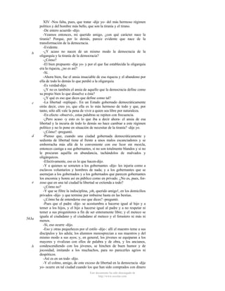 b

c

d

e

563a

b

XIV -Nos falta, pues, que tratar -dije yo- del más hermoso régimen
político y del hombre más bello, que son la tiranía y el tirano.
-De entero acuerdo -dijo.
-Veamos entonces, mi querido amigo, ¿con qué carácter nace la
tiranía? Porque, por lo demás, parece evidente que nace de la
transformación de la democracia.
-Evidente.
-¿Y acaso no nacen de un mismo modo la democracia de la
oligarquía y la tiranía de la democracia?
-¿Cómo?
-El bien propuesto -dije yo- y por el que fue establecida la oligarquía
era la riqueza, ¿no es así?
-Sí.
-Ahora bien, fue el ansia insaciable de esa riqueza y el abandono por
ella de todo lo demás lo que perdió a la oligarquía.
-Es verdad-dijo.
-¿Y no es también el ansia de aquello que la democracia define como
su propio bien lo que disuelve a ésta?
-¿Y qué es eso que dices que define como tal?
-La libertad -repliqué-. En un Estado gobernado democráticamente
oirás decir, creo yo, que ella es lo más hermoso de todo y que, por
tanto, sólo allí vale la pena de vivir a quien sea libre por naturaleza.
-En efecto -observó-, estas palabras se repiten con frecuencia.
-¿Pero acaso -y esto es lo que iba a decir ahora- el ansia de esa
libertad y la incuria de todo lo demás no hace cambiar a este régimen
político y no lo pone en situación de necesitar de la tiranía? -dije yo.
-¿Cómo? -preguntó.
-Pienso que, cuando una ciudad gobernada democráticamente y
sedienta de libertad tiene al frente a unos malos escanciadores y se
emborracha más allá de lo conveniente con ese licor sin mezcla,
entonces castiga a sus gobernantes, si no son totalmente blandos y si no
le procuran aquélla en abundancia, tachándolos de malvados y
oligárquicos.
-Efectivamente, eso es lo que hacen-dijo.
-Y a quienes se someten a los gobernantes -dije- les injuria como a
esclavos voluntarios y hombres de nada; y a los gobernantes que se
asemejan a los gobernados y a los gobernados que parecen gobernantes
los encomia y honra así en público como en privado. ¿No es, pues, forzoso que en una tal ciudad la libertad se extienda a todo?
-¿Cómo no?
-Y que se filtre la indisciplina, ¡oh, querido amigo!, en los domicilios
privados -dije- y que termine por imbuirse hasta en las bestias.
-¿Cómo ha de entenderse eso que dices? -preguntó.
-Pues que el padre -dije- se acostumbra a hacerse igual al hijo y a
temer a los hijos, y el hijo a hacerse igual al padre y a no respetar ni
temer a sus progenitores a fin de ser enteramente libre; y el meteco se
iguala al ciudadano y el ciudadano al meteco y el forastero ni más ni
menos.
-Sí, eso ocurre -dijo.
-Eso y otras pequeñeces por el estilo -dije-: allí el maestro teme a sus
discípulos y les adula; los alumnos menosprecian a sus maestros y del
mismo modo a sus ayos; y, en general, los jóvenes se equiparan a los
mayores y rivalizan con ellos de palabra y de obra, y los ancianos,
condescendiendo con los jóvenes, se hinchen de buen humor y de
jocosidad, imitando a los muchachos, para no parecerles agrios ni
despóticos.
-Así es en un todo -dijo.
-Y el colmo, amigo, de este exceso de libertad en la democracia -dije
yo- ocurre en tal ciudad cuando los que han sido comprados con dinero
Este documento ha sido descargado de
http://www.escolar.com

 