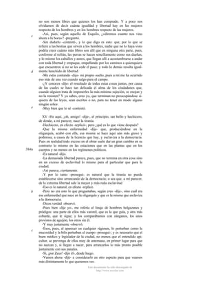 c

d

e

564a

b

c

no son menos libres que quienes los han comprado. Y a poco nos
olvidamos de decir cuánta igualdad y libertad hay en las mujeres
respecto de los hombres y en los hombres respecto de las mujeres.
-Así, pues, según aquello de Esquilo, ¿«diremos cuanto nos vino
ahora a la boca»? -preguntó.
-Sin dudarlo -contesté-, y lo que digo es esto: que, por lo que se
refiere a las bestias que sirven a los hombres, nadie que no lo haya visto
podría creer cuánto más libres son allí que en ninguna otra parte, pues,
conforme al refrán, las perras se hacen sencillamente como sus dueñas,
y lo mismo los caballos y asnos, que llegan allí a acostumbrarse a andar
con toda libertad y empaque, empellando por los caminos a quienquiera
que encuentren si no se les cede el paso; y todo lo demás resulta igualmente henchido de libertad.
-Me estás contando -dijo- mi propio sueño, pues a mí me ha ocurrido
eso más de una vez cuando salgo para el campo.
-¿Y conoces -dije- el resultado de todas estas cosas juntas, por causa
de las cuales se hace tan delicada el alma de los ciudadanos que,
cuando alguien trata de imponerles la más mínima sujeción, se enojan y
no la resisten? Y ya sabes, creo yo, que terminan no preocupándose siquiera de las leyes, sean escritas o no, para no tener en modo alguno
ningún señor.
-Muy bien que lo sé -contestó.
XV -He aquí, ¡oh, amigo! -dije-, el principio, tan bello y hechicero,
de donde, a mi parecer, nace la tiranía.
-Hechicero, en efecto -replicó-; pero ¿qué es lo que viene después?
-Que la misma enfermedad -dije- que, produciéndose en la
oligarquía, acabó con ella, esa misma se hace aquí aún más grave y
poderosa, a causa de la licencia que hay, y esclaviza a la democracia.
Pues en realidad todo exceso en el obrar suele dar un gran cambio en su
contrario lo mismo en las estaciones que en las plantas que en los
cuerpos y no menos en los regímenes políticos.
-Es natural -dijo.
-La demasiada libertad parece, pues, que no termina en otra cosa sino
en un exceso de esclavitud lo mismo para el particular que para la
ciudad.
-Así parece, ciertamente.
-Y por lo tanto -proseguí- es natural que la tiranía no pueda
establecerse sino arrancando de la democracia; o sea que, a mi parecer,
de la extrema libertad sale la mayor y más ruda esclavitud
-Eso es lo natural, en efecto -replicó.
-Pero no era esto lo que preguntabas, según creo -dije-, sino cuál era
esa enfermedad que nace en la oligarquía y que es la misma que esclaviza
a la democracia.
-Dices verdad -observó.
-Pues bien -dije yo-, me refería al linaje de hombres holgazanes y
pródigos: una parte de ellos más varonil, que es la que guía, y otra más
cobarde, que le sigue; y los comparábamos con zánganos, los unos
provistos de aguijón, los otros sin él.
-Y muy justamente -observó.
-Ésos, pues, al aparecer en cualquier régimen, lo perturban como la
mucosidad y la bilis perturban al cuerpo -proseguí-; y es necesario que el
buen médico y legislador de la ciudad, no menos que el entendido apicultor, se prevenga de ellos muy de antemano, en primer lugar para que
no nazcan y, si llegan a nacer, para arrancarlos lo más pronto posible
juntamente con sus panales.
-Sí, ¡por Zeus! -dijo él-, desde luego.
-Vamos ahora -dije- a considerarlo en otro aspecto para que veamos
más distintamente lo que queremos ver.
Este documento ha sido descargado de
http://www.escolar.com

 
