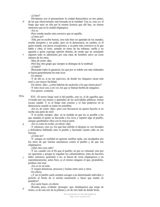 d

e

565a

b

c

d

-¿Cómo?
-Dividamos con el pensamiento la ciudad democrática en tres partes,
de las que efectivamente está formada en la realidad. Una es, creo yo, el
linaje que nace en ella por la misma licencia que allí hay, no menos
numeroso que en la ciudad oligárquica.
-Así es.
-Pero resulta mucho más corrosivo que en aquélla.
-¿Cómo así?
-Allá, por no recibir honras, sino más bien ser apartado de los mandos,
resulta inexperto y sin poder, pero en la democracia, en cambio, es él
quien manda, con pocas excepciones, y su parte más corrosiva es la que
habla y obra; el resto, sentado en torno de las tribunas, runfla y no
aguanta a quien exponga opinión distinta, de modo que en semejante
régimen todo se administra por esta clase de hombres salvo un corto
número de los otros.
-Muy de cierto -dijo.
-Pero hay otro grupo que siempre se distingue de la multitud.
-¿Cuáles?
-Buscando todos la ganancia, los que por su índole son más ordenados
se hacen generalmente los más ricos.
-Es natural.
-Y de ahí es, si no me equivoco, de donde los zánganos sacan más
miel y con mayor facilidad.
-En efecto -dijo-, ¿cómo habrían de sacársela a los que tienen poco?
-Y tales ricos son, a mi ver, los que se llaman hierba de zánganos.
-Eso parece -contestó.
XVI. -El tercer linaje será el del pueblo, esto es, el de aquellos que,
viviendo por sus manos o apartados de las actividades públicas, tienen
escaso caudal. Y es el linaje más extenso y el más poderoso en la
democracia cuando se reúne en asamblea.
-Así es, de cierto -dijo-; pero con frecuencia no quiere hacerlo si no
recibe una parte de miel.
-Y la recibe siempre -dije- en la medida en que les es posible a los
que mandan el quitar su hacienda a los ricos y repartir algo al pueblo,
aunque quedándose ellos con la mayor parte.
-Así es como la recibe, en efecto -dijo.
-Y entonces, creo yo, los que han sufrido el despojo se ven forzados
a defenderse hablando ante el pueblo y haciendo cuanto cabe en sus
fuerzas.
-¿Cómo no?
-Y, aunque en realidad no quieran cambiar nada, son inculpados por
los otros de que traman asechanzas contra el pueblo y de que son
oligárquicos.
-¿Qué otra cosa cabe?
-Y así, cuando ven al fin que el pueblo, no por su voluntad, sino por
ser ignorante y porque le engañan los calumniadores, trata de hacerles
daño, entonces, quiéranlo o no, se hacen de veras oligárquicos y no
espontáneamente; antes bien, es el mismo zángano el que, picándoles,
produce este mal.
-Así es en un todo.
-Y surgen denuncias, procesos y luchas entre unos y otros.
-En efecto.
-¿Y así el pueblo suele siempre escoger a un determinado individuo y
ponerlo al frente de sí mismo mantenerlo y hacer que medre en
grandeza?
-Eso suele hacer, en efecto.
-Resulta, pues, evidente -proseguí- que, dondequiera que surge un
tirano, es de esta raíz de la jefatura y no de otro lado de donde brota.
Este documento ha sido descargado de
http://www.escolar.com

 