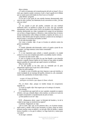 e

566a

b

c

-Bien evidente.
-¿Y cuál es el principio de la transformación del jefe en tirano? ¿No es
claro que empieza cuando comienza el jefe a hacer aquello de la fábula
que se cuenta acerca del templo de Zeus Liceo en Arcadia?
-¿Qué fábula? -preguntó.
-La de que el que gusta de una entraña humana desmenuzada entre
otras de otras víctimas, ése fatalmente ha de convertirse en lobo. ¿No has
oído ese relato?
-Sí.
-¿Y así, cuando el jefe del pueblo, contando con una multitud
totalmente dócil, no perdona la sangre de su raza, sino que acusando
injustamente, como suele ocurrir, lleva a los hombres a los tribunales y se
mancha, destruyendo sus vidas y gustando de la sangre de sus hermanos
con su boca y lengua impuras, y destierra y mata mientras hace al mismo
tiempo insinuaciones sobre rebajas de deudas y repartos de tierras, no es
fuerza y fatal destino para tal sujeto el perecer a manos de sus enemigos o
hacerse tirano y convertirse de hombre en lobo?
-Es de toda necesidad -dijo.
-Así viene a resultar -dije- el que se levanta en sedición contra las
gentes acaudaladas.
-Así.
-Y cuando, habiendo sido desterrado, vuelve a la patria a pesar de sus
enemigos, ¿no llega entonces como tirano consumado?
-Claro está.
-Y, si son impotentes para echarlo o matarlo poniendo a la ciudad
contra él, en ese caso conspiran para darle a escondidas muerte violenta.
-Al menos tal suele ocurrir -dijo.
-Y este es el punto en que todos los que han llegado a esta situación
recurren a aquella famosa súplica de los tiranos en que piden al pueblo
algunos guardias de corps para que aquél conserve su defensor.
-Muy de cierto -dijo.
-Y los del pueblo se los dan, creo yo, temiendo por él, pero
enteramente seguros por lo que toca a ellos mismos.
-Muy de cierto también.
-Y, cuando ve esto el hombre que tiene riquezas y que, por tenerlas, se
siente inculpado de ser enemigo del pueblo, entonces es, ¡oh, camarada!,
cuando éste, ajustándose al oráculo dado a Creso,
escapa a lo largo del Hermo
pedregoso sin miedo a que alguno le llame cobarde.

d

e

-No, en efecto -dijo-, porque no tendría tiempo de avergonzarse
segunda vez.
-Y al que es cogido -dijo- bien seguro que se le entrega a la muerte.
-Sin remedio.
-Y es manifiesto que aquel jefe no yace «grande, ocupando un espacio
infinito», sino que, echando abajo a otros muchos, se sienta en el carro de
la ciudad consumando su transformación de jefe en tirano.
-¿Cómo podría no ser así? -dijo.
XVII. -¿Repasamos ahora -seguí- la felicidad del hombre y la de la
ciudad en que surge un mortal de esa especie?
-Conforme. Hagámoslo así -dijo.
-¿No es cierto -dije- que, en los primeros días y en el primer tiempo,
aquél sonríe y saluda a todo el que encuentra a su paso, niega ser tirano,
promete muchas cosas en público y en privado, libra de deudas y reparte
tierras al pueblo y a los que le rodean y se finge benévolo y manso para
con todos?
-Es de rigor -contestó.
Este documento ha sido descargado de
http://www.escolar.com

 