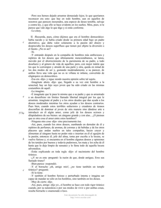 -Pero nos hemos dejado arrastrar demasiado lejos; lo que queríamos
reconocer era esto: que hay en todo hombre, aun en aquellos de
nosotros que parecen mesurados, una especie de deseo temible, salvaje
y contra ley, y que ello se hace evidente en los sueños. Mira, pues, si te
parece que vale algo lo que digo y si estás conforme.
-Lo estoy.

c

d

e

573a

b

c

II. -Recuerda, pues, cómo dijimos que era el hombre democrático:
había nacido y se había criado desde su primera edad bajo un padre
ahorrativo, que daba valor solamente a la pasión del dinero y
despreciaba los deseos superfluos que tienen por objeto la diversión o
el fausto. ¿No es así?
-Sí.
-Y entrando después en la compañía de hombres más ambiciosos y
repletos de los deseos que últimamente mencionábamos, se lanza,
movido por el aborrecimiento de la parsimonia de su padre, a todo
desafuero y al género de vida de aquéllos; pero, con mejor índole que
los que lo corrompen y atraído de una parte y otra, queda en mitad de
los dos modos de ser y, gustando moderadamente, a su parecer, de
ambos lleva una vida que no es ni villana ni infame, convertido de
oligárquico en democrático.
-Esa era -dijo- y sigue siendo nuestra opinión sobre tal sujeto.
-Imagínate ahora -dije- que, llegado a su vez este hombre a la
senectud, hay un hijo suyo joven que ha sido criado en las mismas
costumbres de aquél.
-Lo imagino.
-E imagínate que le pasa lo mismo que a su padre y que es arrastrado
a un desenfreno sin límites llamado libertad integral por los que le
arrastran; imagínate al padre y a los otros deudos que dan ayuda a los
deseos moderados mientras los otros ayudan a los deseos contrarios.
Pues bien, cuando estos terribles seductores y creadores de tiranos
desconfían de dominar al joven de otra manera sino dándose arte a
introducir en él algún amor, como jefe de los deseos ociosos y
dilapidadores de sus bienes: un zángano grande y con alas... ¿O piensas
que es otra cosa el amor entre estos hombres?
-Ninguna otra cosa -dijo- sino precisamente ésa.
-Así, pues, cuando los otros deseos, zumbando en derredor de él y
repletos de perfumes, de aromas, de coronas y de bebidas y de los otros
placeres que andan sueltos en tales compañías, hacen crecer y
alimentan al zángano hasta no poder más e insertan en él el aguijón de
la pasión, entonces él, jefe del alma, toma por escolta a la locura, se
vuelve furioso y, si encuentra en el hombre algunos deseos y opiniones
de los tenidos por buenos y todavía pudorosos, los mata y los echa de él
hasta que lo deja limpio de sensatez y lo llena todo de aquella locura
advenediza.
-Estás explicando en toda regla -dijo- el nacimiento del hombre
tiránico.
-¿Y no es esta -pregunté- la razón de que, desde antiguo, Eros sea
llamado tirano?
-Bien parece -respondió.
-Y el borracho ¡oh, amigo mío!, ¿no tiene también un temple
tiránico? -pregunté.
-Sí lo tiene.
-Y también el hombre furioso y perturbado intenta e imagina ser
capaz de mandar no sólo en los hombres, sino también en los dioses.
-Muy de cierto -dijo.
-Así, pues, amigo -dije yo-, el hombre se hace con todo rigor tiránico
cuando, por su naturaleza o por sus modos de vivir o por ambas cosas,
resulta borracho o enamorado o loco.
Este documento ha sido descargado de
http://www.escolar.com

 