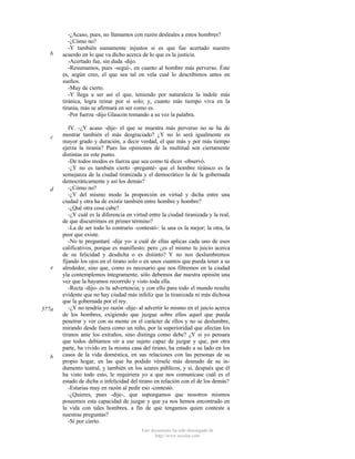 b

c

d

e

577a

b

-¿Acaso, pues, no llamamos con razón desleales a estos hombres?
-¿Cómo no?
-Y también sumamente injustos si es que fue acertado nuestro
acuerdo en lo que va dicho acerca de lo que es la justicia.
-Acertado fue, sin duda -dijo.
-Resumamos, pues -seguí-, en cuanto al hombre más perverso. Éste
es, según creo, el que sea tal en vela cual lo describimos antes en
sueños.
-Muy de cierto.
-Y llega a ser así el que, teniendo por naturaleza la índole más
tiránica, logra reinar por sí solo; y, cuanto más tiempo viva en la
tiranía, más se afirmará en ser como es.
-Por fuerza -dijo Glaucón tomando a su vez la palabra.
IV. -¿Y acaso -dije- el que se muestra más perverso no se ha de
mostrar también el más desgraciado? ¿Y no lo será igualmente en
mayor grado y duración, a decir verdad, el que más y por más tiempo
ejerza la tiranía? Pues las opiniones de la multitud son ciertamente
distintas en este punto.
-De todos modos es fuerza que sea como tú dices -observó.
-¿Y no es también cierto -pregunté- que el hombre tiránico es la
semejanza de la ciudad tiranizada y el democrático la de la gobernada
democráticamente y así los demás?
-¿Cómo no?
-¿Y del mismo modo la proporción en virtud y dicha entre una
ciudad y otra ha de existir también entre hombre y hombre?
-¿Qué otra cosa cabe?
-¿Y cuál es la diferencia en virtud entre la ciudad tiranizada y la real,
de que discurrimos en primer término?
-La de ser todo lo contrario -contestó-: la una es la mejor; la otra, la
peor que existe.
-No te preguntaré -dije yo- a cuál de ellas aplicas cada uno de esos
calificativos, porque es manifiesto; pero ¿es el mismo tu juicio acerca
de su felicidad y desdicha o es distinto? Y no nos deslumbremos
fijando los ojos en el tirano solo o en unos cuantos que pueda tener a su
alrededor, sino que, como es necesario que nos filtremos en la ciudad
yla contemplemos íntegramente, sólo debemos dar nuestra opinión una
vez que la hayamos recorrido y visto toda ella.
-Recta -dijo- es tu advertencia; y con ello para todo el mundo resulta
evidente que no hay ciudad más infeliz que la tiranizada ni más dichosa
que la gobernada por el rey.
-¿Y no tendría yo razón -dije- al advertir lo mismo en el juicio acerca
de los hombres, exigiendo que juzgue sobre ellos aquel que pueda
penetrar y ver con su mente en el carácter de ellos y no se deslumbre,
mirando desde fuera como un niño, por la superioridad que afectan los
tiranos ante los extraños, sino distinga como debe? ¿Y si yo pensara
que todos debíamos oír a ese sujeto capaz de juzgar y que, por otra
parte, ha vivido en la misma casa del tirano, ha estado a su lado en los
casos de la vida doméstica, en sus relaciones con las personas de su
propio hogar, en las que ha podido vérsele más desnudo de su indumento teatral, y también en los azares públicos, y si, después que él
ha visto todo esto, le requiriera yo a que nos comunicase cuál es el
estado de dicha o infelicidad del tirano en relación con el de los demás?
-Estarías muy en razón al pedir eso -contestó.
-¿Quieres, pues -dije-, que supongamos que nosotros mismos
poseemos esta capacidad de juzgar y que ya nos hemos encontrado en
la vida con tales hombres, a fin de que tengamos quien conteste a
nuestras preguntas?
-Sí por cierto.
Este documento ha sido descargado de
http://www.escolar.com

 