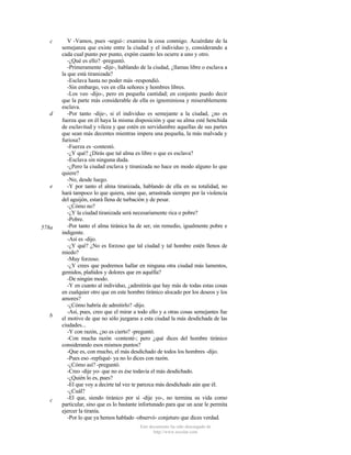 c

d

e

578a

b

c

V -Vamos, pues -seguí-: examina la cosa conmigo. Acuérdate de la
semejanza que existe entre la ciudad y el individuo y, considerando a
cada cual punto por punto, expón cuanto les ocurre a uno y otro.
-¿Qué es ello? -preguntó.
-Primeramente -dije-, hablando de la ciudad, ¿llamas libre o esclava a
la que está tiranizada?
-Esclava hasta no poder más -respondió.
-Sin embargo, ves en ella señores y hombres libres.
-Los veo -dijo-, pero en pequeña cantidad; en conjunto puedo decir
que la parte más considerable de ella es ignominiosa y miserablemente
esclava.
-Por tanto -dije-, si el individuo es semejante a la ciudad, ¿no es
fuerza que en él haya la misma disposición y que su alma esté henchida
de esclavitud y vileza y que estén en servidumbre aquellas de sus partes
que sean más decentes mientras impera una pequeña, la más malvada y
furiosa?
-Fuerza es -contestó.
-¿Y qué? ¿Dirás que tal alma es libre o que es esclava?
-Esclava sin ninguna duda.
-¿Pero la ciudad esclava y tiranizada no hace en modo alguno lo que
quiere?
-No, desde luego.
-Y por tanto el alma tiranizada, hablando de ella en su totalidad, no
hará tampoco lo que quiera, sino que, arrastrada siempre por la violencia
del aguijón, estará llena de turbación y de pesar.
-¿Cómo no?
-¿Y la ciudad tiranizada será necesariamente rica o pobre?
-Pobre.
-Por tanto el alma tiránica ha de ser, sin remedio, igualmente pobre e
indigente.
-Así es -dijo.
-¿Y qué? ¿No es forzoso que tal ciudad y tal hombre estén llenos de
miedo?
-Muy forzoso.
-¿Y crees que podremos hallar en ninguna otra ciudad más lamentos,
gemidos, plañidos y dolores que en aquélla?
-De ningún modo.
-Y en cuanto al individuo, ¿admitirás que hay más de todas estas cosas
en cualquier otro que en este hombre tiránico alocado por los deseos y los
amores?
-¿Cómo habría de admitirlo? -dijo.
-Así, pues, creo que el mirar a todo ello y a otras cosas semejantes fue
el motivo de que no sólo juzgaras a esta ciudad la más desdichada de las
ciudades...
-Y con razón, ¿no es cierto? -preguntó.
-Con mucha razón -contesté-; pero ¿qué dices del hombre tiránico
considerando esos mismos puntos?
-Que es, con mucho, el más desdichado de todos los hombres -dijo.
-Pues eso -repliqué- ya no lo dices con razón.
-¿Cómo así? -preguntó.
-Creo -dije yo- que no es ése todavía el más desdichado.
-¿Quién lo es, pues?
-El que voy a decirte tal vez te parezca más desdichado aún que él.
-¿Cuál?
-El que, siendo tiránico por sí -dije yo-, no termina su vida como
particular, sino que es lo bastante infortunado para que un azar le permita
ejercer la tiranía.
-Por lo que ya hemos hablado -observó- conjeturo que dices verdad.
Este documento ha sido descargado de
http://www.escolar.com

 