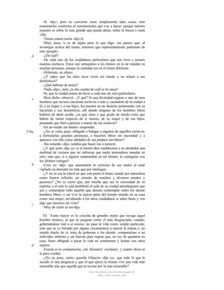 d

e

579a

b

c

d

-Sí -dije-; pero no conviene creer simplemente tales cosas, sino
examinarlas conforme al razonamiento que voy a hacer: porque nuestro
examen es sobre lo más grande que puede darse, sobre la buena o mala
vida.
-Tienes entera razón -dijo él.
-Mira, pues, si es de algún peso lo que digo: me parece que, al
investigar acerca del tirano, tenemos que representárnoslo partiendo de
este ejemplo.
-¿De cuál?
-De cada uno de los ciudadanos particulares que son ricos y poseen
muchos esclavos. Éstos son semejantes a los tiranos en lo de mandar en
muchas personas, aunque la cantidad sea en el tirano diferente.
-Diferente, en efecto.
-¿Y sabes que los tales ricos viven sin miedo y no temen a sus
domésticos?
-¿Qué habrían de temer?
-Nada -dijo-; pero ¿te das cuenta de cuál es la causa?
-Sí, que la ciudad entera da favor a cada uno de esos particulares.
-Bien dicho -observé-. ¡Y qué? Si una divinidad cogiese a uno de esos
hombres que tuviera cincuenta esclavos o más y, sacándolo de la ciudad a
él, a su mujer y a sus hijos, los pusiera en un desierto juntamente con su
hacienda y sus domésticos, allí donde ninguno de los hombres libres
hubiera de darle ayuda, ¿en qué clase y qué grado de miedo crees que
habría de entrar respecto de sí mismo, de su mujer y de sus hijos,
pensando que iban a perecer a manos de sus esclavos?
-En un miedo sin límites -respondió.
-¿No se vería, pues, obligado a halagar a algunos de aquellos esclavos,
a formularles grandes promesas, a hacerlos libres sin necesidad y a
aparecer con ello como adulador de sus propios servidores?
-Sin remedio -dijo- tendría que hacer eso o perecer.
-¿Y qué sería -dije yo- si el mismo dios estableciese a su alrededor una
multitud de vecinos que no sufrieran que nadie pretendiese mandar en
otro, sino que, si a alguien sorprendían en tal intento, lo castigaran con
los últimos castigos?
-Creo yo -dijo- que aumentaría lo extremo de sus males al estar
vigilado en derredor no más que por enemigos.
-¿Y no es esa la cárcel en que está preso el tirano siendo por naturaleza
como hemos referido, un cúmulo de muchos y diversos miedos y
pasiones? ¿No es cierto que, por mucha que sea la curiosidad de su
espíritu, a él solo le está prohibido el salir de su ciudad adondequiera que
sea y contemplar todo aquello que desean contemplar todos los demás
hombres libres, y así vive la mayor parte del tiempo metido en su casa
como una mujer, envidiando a los otros ciudadanos si salen fuera y ven
algo que merezca ser visto?
-Muy de cierto es así-dijo.
VI. -Tanto mayor es la cosecha de grandes males que recoge aquel
hombre tiránico, al que tú juzgaste como el más desgraciado, cuando,
gobernándose mal a sí mismo, no pasa la vida como simple particular,
sino que se ve forzado por alguna circunstancia a ejercer la tiranía y, no
siendo dueño de sí, trata de gobernar a los demás: compararíase a un
individuo enfermo y sin fuerzas para regirse que, en vez de quedarse en
casa, fuese obligado a pasar la vida en certámenes y luchas con otros
sujetos.
-Exacta es la comparación, ¡oh, Sócrates! -exclamó-, y cuanto dices es
la pura verdad.
-¿No es, pues, cierto, querido Glaucón -dije yo-, que todo lo que le
sucede es una desgracia y que el que ejerce la tiranía vive una vida más
miserable aún que aquella que tú tuviste por la más miserable?
Este documento ha sido descargado de
http://www.escolar.com

 