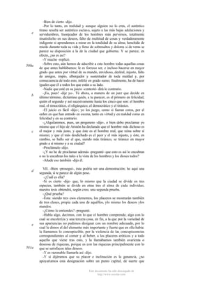 e

580a

b

c

d

e

581a

-Bien de cierto -dijo.
-Por lo tanto, en realidad y aunque alguien no lo crea, el auténtico
tirano resulta ser auténtico esclavo, sujeto a las más bajas adulaciones y
servidumbres, lisonjeador de los hombres más perversos, totalmente
insatisfecho en sus deseos, falto de multitud de cosas y verdaderamente
indigente si aprendemos a mirar en la totalidad de su alma; henchido de
miedo durante toda su vida y lleno de sobresaltos y dolores si de veras se
parece su disposición a la de la ciudad que gobierna. Y se parece, en
efecto, ¿no es así?
-Y mucho -replicó.
-Sobre esto, aún hemos de adscribir a este hombre todas aquellas cosas
de que antes hablábamos: le es forzoso ser, e incluso hacerse en mayor
grado que antes por virtud de su mando, envidioso, desleal, injusto, falto
de amigos, impío, albergador y sustentador de toda maldad y, por
consecuencia de todo esto, infeliz en grado sumo; finalmente, ha de hacer
iguales que él a todos los que están a su lado.
-Nadie que esté en su juicio -contestó- dirá lo contrario.
-¡Ea, pues! -dije yo-. Tú ahora, a manera de un juez que decide en
último término, dictamina quién, a tu parecer, es el primero en felicidad,
quién el segundo y así sucesivamente hasta los cinco que son: el hombre
real, el timocrático, el oligárquico, el democrático y el tiránico.
-El juicio es fácil -dijo-; yo los juzgo, como si fueran coros, por el
orden en que han entrado en escena, tanto en virtud y en maldad como en
felicidad y en su contrario.
-¿Alquilaremos, pues, un pregonero -dije-, o bien debo proclamar yo
mismo que el hijo de Aristón ha declarado que el hombre más dichoso es
el mejor y más justo, y que éste es el hombre real, que reina sobre sí
mismo; y que el más desdichado es el peor y el más injusto, y éste, en
cambio, se halla ser el que, siendo más tiránico, se tiranice en mayor
grado a sí mismo y a su ciudad?
-Proclámalo -dijo.
-¿Y no he de proclamar además -pregunté- que esto es así lo encubran
o no lo encubran los tales a la vista de los hombres y los dioses todos?
-Añade eso también -dijo él.
VII. -Bien -proseguí-, ésta podría ser una demostración; he aquí una
segunda, si te parece de algún peso.
-¿Cuál es ella?
-Si es cierto -dije- que, lo mismo que la ciudad se divide en tres
especies, también se divide en otras tres el alma de cada individuo,
nuestra tesis obtendrá, según creo, una segunda prueba.
-¿Qué prueba?
-Ésta: siendo tres esos elementos, los placeres se mostrarán también
de tres clases, propia cada uno de aquéllos, ylo mismo los deseos ylos
mandos.
-¿Cómo lo entiendes? -pregunté.
-Había algo, decimos, con lo que el hombre comprende; algo con lo
cual se encoleriza y una tercera cosa, en fin, a la que por la variedad de
sus apariencias no pudimos designar con un nombre adecuado, por lo
cual le dimos el del elemento más importante y fuerte que en ella había:
la llamamos lo concupiscible, por la violencia de las concupiscencias
correspondientes al comer y al beber, a los placeres eróticos y a todo
aquello que viene tras esto, y la llamábamos también avarienta o
deseosa de riquezas, porque es con las riquezas principalmente con lo
que se satisfacen tales deseos.
-Y es razonable llamarla así -dijo.
-Y si dijéramos que su placer e inclinación es la ganancia, ¿no
apoyaríamos esta designación sobre un punto capital, de suerte que
Este documento ha sido descargado de
http://www.escolar.com

 