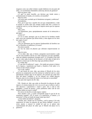b

c

d

e

582a

b

tengamos como una señal evidente cuando hablemos de esta parte del
alma, y no acertaríamos llamándola codiciosay deseosa de ganancia?
-Bien me parece -dijo.
-¿Y qué? La parte irascible, ¿no decimos que tiende entera y
constantemente al mando, a la victoria y al renombre?
-Muy de cierto.
-¿No sería, pues, acertado que la llamáramos arrogante y ambiciosa?
-Acertadísimo.
-Pues, por lo que toca a aquella otra con que comprendemos, a todo
el mundo le resulta claro que siempre tiende toda ella a conocer la
verdad tal cual es y no hay nada que le importe menos que las riquezas
o la fama.
-Muy cierto.
-¿La llamaremos, pues, apropiadamente amante de la instrucción o
del saber?
-¿Cómo no?
-¿Y no es cierto -proseguí- que en el alma de los hombres manda
unas veces este elemento que hemos dicho y otras alguno de los otros
dos según el caso?
-Así es -dijo.
-¿Por eso afirmamos que los géneros fundamentales de hombres son
tres: el filosófico, el ambicioso y el avaro?
-De entero acuerdo.
-¿Y tres las clases de placeres que subsisten respectivamente en
ellos?
-Muy de cierto.
-¿Y no sabes -dije- que, si fueras a preguntar sucesivamente a cada
uno de estos hombres cuál de sus vidas respectivas era más agradable,
cada uno alabaría sumamente la propia suya? ¿Y el hombre avaro dirá
que no valen nada el placer de los honores o el del saber al lado de la
ganancia a menos que en ellos haya algo que produzca dinero?
-Es verdad -dijo.
-¿Y qué dirá el ambicioso? -seguí-. ¿No tendrá por grosero el placer
de la riqueza, e igualmente por humo y fruslería el del saber si la
ciencia no lleva honra consigo?
-Así es ello -replicó.
-¿Y qué hemos de creer -dije- que piensa el filósofo de los otros
placeres en comparación con el de conocer la verdad tal cual es y estar
aprendiendo siempre algo en tal aspecto? ¿No pensará que están bien
lejos del placer verdadero y no los llamará con verdad placeres
forzosos, pues no los echaría de menos si no fuera por su necesidad?
-Hay que estar seguros de ello -dijo.
VIII. -Siendo así -dije- que están en discusión los placeres de cada
especie y la misma manera de vivir, no ya en lo que se refiere a cuál es
más decorosa o ignominiosa o mejor o peor, sino a cuál es más
agradable y exenta de pesares, ¿cómo podríamos saber cuál de esos
hombres habla con mayor verdad?
-No está en mí decirlo en modo alguno -replicó.
-Pues atiende a esto: ¿a quién corresponde juzgar lo que ha de ser
rectamente juzgado? ¿No es acaso a la experiencia, al talento y al
raciocinio? ¿O hay un medio de juzgar mejor que éstos?
-¿Cómo habría de haberlo? -preguntó.
-Atiende, pues. Siendo tres los hombres, ¿cuál te parece el de más
experiencia en todos los placeres de que hemos hablado? ¿Acaso el
avaro, puesto a conocer la verdad tal cual es, te parece más
experimentado del placer de saber que el filósofo del placer de la
ganancia?
Este documento ha sido descargado de
http://www.escolar.com

 