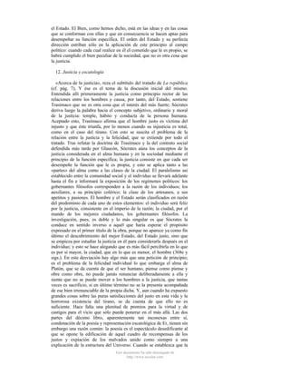 el Estado. El Bien, como hemos dicho, está en las ideas y en las cosas
que se conforman con ellas y que en consecuencia se hacen aptas para
desempeñar su función específica. El orden del Estado y su perfecta
dirección estriban sólo en la aplicación de este principio al campo
político: cuando cada cual realice en él el cometido que le es propio, se
habrá cumplido el bien peculiar de la sociedad, que no es otra cosa que
la justicia.
12. Justicia y escatología
«Acerca de la justicia», reza el subtítulo del tratado de La república
(cf. pág. 7), Y ése es el tema de la discusión inicial del mismo.
Entendida allí primeramente la justicia como principio rector de las
relaciones entre los hombres y causa, por tanto, del Estado, sostiene
Trasímaco que no es otra cosa que el interés del más fuerte; Sócrates
deriva luego la palabra hacia el concepto subjetivo, ordinario y moral
de la justicia: temple, hábito y conducta de la persona humana.
Aceptado esto, Trasímaco afirma que el hombre justo es víctima del
injusto y que éste triunfa, por lo menos cuando su injusticia es total,
como en el caso del tirano. Con esto se suscita el problema de la
relación entre la justicia y la felicidad, que se extiende por todo el
tratado. Tras refutar la doctrina de Trasímaco y la del contrato social
defendida más tarde por Glaucón, Sócrates aúna los conceptos de la
justicia considerada en el alma humana y en la sociedad mediante el
principio de la función específica; la justicia consiste en que cada ser
desempeñe la función que le es propia, y esto se aplica tanto a las
«partes» del alma como a las clases de la ciudad. El paralelismo así
establecido entre la comunidad social y el individuo se llevará adelante
hasta el fin e informará la exposición de los regímenes políticos: los
gobernantes filósofos corresponden a la razón de los individuos; los
auxiliares, a su principio colérico; la clase de los artesanos, a sus
apetitos y pasiones. El hombre y el Estado serán clasificados en razón
del predominio de cada uno de estos elementos: el individuo será feliz
por la justicia, consistente en el imperio de la razón; la ciudad, por el
mando de los mejores ciudadanos, los gobernantes filósofos. La
investigación, pues, es doble y lo más singular es que Sócrates la
conduce en sentido inverso a aquél que haría esperar el propósito
expresado en el primer título de la obra, porque no aparece ya como fin
último el descubrimiento del mejor Estado, del Estado justo, sino que
se empieza por estudiar la justicia en él para considerarla después en el
individuo; y esto se hace alegando que es más fácil percibirla en lo que
es por sí mayor, la ciudad, que en lo que es menor, el hombre (368e y
sigs.). En esta desviación hay algo más que una petición de principio;
es el problema de la felicidad individual lo que embarga el alma de
Platón, que se da cuenta de que el ser humano, piense como piense y
obre como obre, no puede jamás renunciar deliberadamente a ella y
siente que no se puede mover a los hombres a la justicia, que tantas
veces es sacrificio, si en último término no se la presenta acompañada
de ese bien irrenunciable de la propia dicha. Y, aun cuando ha expuesto
grandes cosas sobre las puras satisfacciones del justo en esta vida y la
horrorosa existencia del tirano, se da cuenta de que ello no es
suficiente. Hace falta una plenitud de premios para la virtud y de
castigos para el vicio que sólo puede ponerse en el más allá. Las dos
partes del décimo libro, aparentemente tan inconexas entre sí,
condenación de la poesía y representación escatológica de Er, tienen sin
embargo una razón común: la poesía es el espectáculo desedificante al
que se opone la edificación de aquel cuadro de recompensas de los
justos y expiación de los malvados unido como siempre a una
explicación de la estructura del Universo. Cuando se establezca que la
Este documento ha sido descargado de
http://www.escolar.com

 
