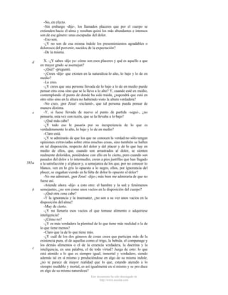 -No, en efecto.
-Sin embargo -dije-, los llamados placeres que por el cuerpo se
extienden hacia el alma y resultan quizá los más abundantes e intensos
son de ese género: unas escapadas del dolor.
-Eso son.
-¿Y no son de esa misma índole los presentimientos agradables o
dolorosos del porvenir, nacidos de la expectación?
-De la misma.
d

e

585a

b

c

X. -¿Y sabes -dije yo- cómo son esos placeres y qué es aquello a que
en mayor grado se asemejan?
-¿Qué? -preguntó.
-¿Crees -dije- que existen en la naturaleza lo alto, lo bajo y lo de en
medio?
-Lo creo.
-¿Y crees que una persona llevada de lo bajo a lo de en medio puede
pensar otra cosa sino que se la lleva a lo alto? Y, cuando esté en medio,
contemplando el punto de donde ha sido traída, ¿supondrá que está en
otro sitio sino en la altura no habiendo visto la altura verdadera?
-No creo, ¡por Zeus! -exclamó-, que tal persona pueda pensar de
manera distinta.
-Y, si fuese llevada de nuevo al punto de partida -seguí-, ¿no
pensaría, esta vez con razón, que se la llevaba a lo bajo?
-¿Qué más cabe?
-¿Y todo eso le pasaría por su inexperiencia de lo que es
verdaderamente lo alto, lo bajo y lo de en medio?
-Claro está.
-¿Y te admirarás de que los que no conocen la verdad no sólo tengan
opiniones extraviadas sobre otras muchas cosas, sino también se hallen
en tal disposición, respecto del dolor y del placer y de lo que hay en
medio de ellos, que, cuando son arrastrados al dolor, se sienten
realmente doloridos, poniéndose con ello en lo cierto, pero cuando son
pasados del dolor a lo intermedio, creen a pies juntillas que han llegado
a la satisfacción y al placer y, a semejanza de los que, por no conocer lo
blanco, ven en lo gris lo opuesto a lo negro, ellos, por ignorancia del
placer, se engañan viendo en la falta de dolor lo opuesto al dolor?
-No me admiraré, ¡por Zeus! -dijo-; más bien me admiraría de que no
fuese así.
-Atiende ahora -dije- a esto otro: el hambre y la sed y fenómenos
semejantes, ¿no son como unos vacíos en la disposición del cuerpo?
-¿Qué otra cosa cabe?
-Y la ignorancia y la insensatez, ¿no son a su vez unos vacíos en la
disposición del alma?
-Muy de cierto.
-¿Y no llenaría esos vacíos el que tomase alimento o adquiriese
inteligencia?
-¿Cómo no?
-¿Y es más verdadera la plenitud de lo que tiene más realidad o la de
lo que tiene menos?
-Claro que la de lo que tiene más.
-¿Y cuál de los dos géneros de cosas crees que participa más de la
existencia pura, el de aquellas como el trigo, la bebida, el companage y
los demás alimentos o el de la creencia verdadera, la doctrina y la
inteligencia, en una palabra, el de toda virtud? Juzga de esto: lo que
está atenido a lo que es siempre igual, inmortal y verdadero, siendo
además tal en sí mismo y produciéndose en algo de su misma índole,
¿no te parece de mayor realidad que lo que, estando atenido a lo
siempre mudable y mortal, es así igualmente en sí mismo y se pro duce
en algo de su misma naturaleza?
Este documento ha sido descargado de
http://www.escolar.com

 
