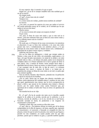 d

e

586a

b

c

d

e

-Es muy superior -dijo- lo atenido a lo que es igual.
-Según eso, ¿el ser de lo siempre mudable tiene más realidad que el
ser de la ciencia?
-De ningún modo.
-¿Y qué? ¿Acaso tiene más de verdad?
-Tampoco eso.
-Y, si tiene menos de verdad, ¿tendrá menos también de realidad?
-Es forzoso.
-¿Así, pues, en general las especies de cosas que atañen al servicio
del cuerpo participan menos de la verdad y de la realidad que las que
atañen al servicio del alma?
-Mucho menos.
-¿Y no crees lo mismo del cuerpo con respecto al alma?
-Sí por cierto.
-Así, pues, lo lleno de cosas más reales y que es más real en sí
mismo, ¿está más realmente lleno que lo lleno de cosas menos reales y
que es además menos real en sí mismo?
-¿Cómo no?
-De modo que, si el llenarse de las cosas convenientes a la naturaleza
es placentero, lo que se llena más realmente y de cosas más reales
gozará más real y verdaderamente con auténtico placer; y lo que
participa de cosas menos reales se llenará menos real y sólidamente y
participará de un placer menos seguro y verdadero.
-Nada hay más forzoso -dijo.
-Por eso los faltos de inteligencia y virtud, que siempre andan en
festines y otras cosas de este estilo, son arrastrados, según parece, a lo
bajo y de aquí llevados nuevamente a la mitad de la subida y así están
errando toda su vida; y, sin rebasar este punto, jamás ven ni alcanzan la
verdadera altura ni se llenan realmente de lo real ni gustan de firme ni
puro placer, sino, a manera de bestias, miran siempre hacia abajo y,
agachados hacia la tierra y hacia sus mesas, se ceban de pasto, se aparean
y, por conseguir más de todo ello, se dan de coces y se acornean
mutuamente con cascos y cuernos de hierro y se matan por su
insatisfacción, porque no llenan de cosas reales su ser real y su parte apta
para contener aquéllas.
-Eres un oráculo, Sócrates -dijo Glaucón-, pintando tan a la perfección
la vida de la mayoría de los hombres.
-¿No es, pues, fuerza que no tengan sino placeres mezclados con
dolores, meras apariencias del verdadero placer y sombras sin otro color
que aquel, aparentemente muy intenso, que les da la yuxtaposición de
placer y dolor y que nazcan en los insensatos unos mutuos y furiosos
amores, por los cuales luchan como cuenta Estesícoro que, por
ignorancia de la verdad, se luchó ante Troya en torno a la apariencia de
Helena?
-Sin remedio ha de ser así -dijo.
XI. -¿Y qué? ¿No ha de suceder otro tanto con lo irascible, cuando
alguien le da salida en la envidia, movido por la ambición, o en la
violencia, movido de soberbia, o en la ira, movido de su mal humor,
buscando saciedad de honra, de predominio o de venganza sin
razonamiento ni discreción?
-También es fatal -dijo- que ocurran en ellos tales cosas.
-¿Y qué? -dije yo-. ¿No podemos afirmar sin miedo que, de los deseos
comprendidos en el afán de riquezas y de honra, aquellos que, siguiendo
al conocimiento y al raciocinio y buscando en compañía de éstos los
placeres, tomen los que la razón les presente, ésos serán los que lleguen a
percibir los más verdaderos -en cuanto pueden serlo los que ellos
perciben-, puesto que la verdad es su guía, y a percibir también aquellos
Este documento ha sido descargado de
http://www.escolar.com

 