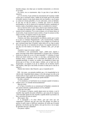 b

c

d

e

590a

b

c

hacerlos amigos, sino dejar que se muerdan mutuamente y se devoren
en su lucha.
-En efecto, eso es exactamente -dijo- lo que dice el que alaba la
injusticia.
-¿Y a la inversa, el que sostiene la conveniencia de la justicia vendrá
a decir que es necesario obrar y hablar de tal modo que de ello resulte
el hombre interior el más fuerte dentro del otro hombre y sea él quien
se cuide de la bestia policéfala y la críe cultivando, como un labrador,
lo que hay en ella de manso y evitando que crezca lo silvestre,
procurándose en ello la alianza de la naturaleza leonina, atendiendo en
común a todos y haciéndolos amigos entre sí y también de sí mismo?
-Eso es, bien de cierto, lo que viene a decir el que ensalza la justicia.
-En todos los respectos, pues, el alabador de la justicia dirá verdad y
mentirá el de la injusticia. Ya se mire al placer, ya a la buena fama, ya
al provecho, el que encomia lo justo acierta y el que lo censura no dice
nada en razón y ni siquiera conoce lo que censura.
-No creo -dijo- que lo conozca en modo alguno.
-Tratemos, por tanto, de persuadirle con dulzura, puesto que si yerra
no es por su voluntad. Preguntémosle: «¿No reconoceremos, hombre
bendito, el origen de la ley de lo digno y de lo indigno en el hecho de
que lo primero pone bajo el hombre, mejor dicho tal vez, bajo su parte
divina lo que hay en su naturaleza de salvaje y lo segundo esclaviza lo
que hay en él de manso a lo salvaje?». Asentirá a ello, ¿no? ¿O qué
dirá?
-Asentirá si sigue mi consejo -replicó.
-«Conforme a este razonamiento -seguí-, ¿habrá pues, alguien a
quien convenga tomar dinero injustamente si acontece que, al tomarlo,
esclaviza lo mejor de su ser a lo más miserable? Y, mientras el tomar
dinero por hacer esclavo a un hijo o a una hija, y precisamente bajo
hombres fieros y malvados, no le convendrá por grande que sea la
cantidad percibida, si somete, en cambio, sin compasión la parte más
divina que en él hay a la más impía e infame, ¿no se hará con ello
desgraciado y no pagará el oro de su soborno con un destino mucho
más terrible y fatal que el de Erifile al recibir el collar por la vida de su
esposo?»
-Mucho más ruinoso -dijo Glaucón-; que yo respondo por él.
XIII. -Así, pues, ¿no pensarás también que, si la irregularidad en la
vida ha sido vituperada desde antiguo, lo ha sido porque con ella se da
rienda suelta en mayor grado de lo conveniente a aquella bestia terrible,
a aquel grande y abigarrado animal que queda referido?
-Es claro -contestó.
-¿Y la insolencia y el mal humor no se censuran cuando lo leonino y
colérico crece y se extiende desmesuradamente?
-Bien de cierto.
-¿Y el lujo y la molicie no se censuran por la flojedad y remisión de
este mismo elemento cuando producen en él la cobardía?
-¿Qué otra cosa cabe?
-¿Y la lisonja y la bajeza, cuando alguno pone eso mismo, o sea lo
irascible, bajo aquella otra parte turbulenta y, por causa de las riquezas
y del insaciable apetito de ésta, humilla a aquélla desde la juventud y la
hace convertirse de león en mono?
-Bien seguro -dijo.
-Y el artesanado y la clase obrera, ¿por qué crees que son
vituperados? ¿Diremos que por otra cosa sino porque son gente en
quienes la parte mejor es débil por naturaleza, de modo que no puede
gobernar a las bestias que hay dentro, sino que las sirve y no es capaz
de aprender más que a adularlas?
-Eso parece -replicó.
Este documento ha sido descargado de
http://www.escolar.com

 