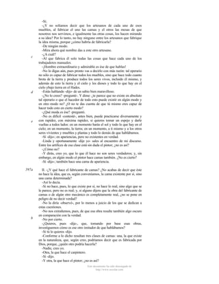 c

d

e

597a

b

-Sí.
-¿Y no solíamos decir que los artesanos de cada uno de esos
muebles, al fabricar el uno las camas y el otros las mesas de que
nosotros nos servimos, e igualmente las otras cosas, los hacen mirando
a su idea? Por lo tanto, no hay ninguno entre los artesanos que fabrique
la idea misma, porque ¿cómo habría de fabricarla?
-De ningún modo.
-Mira ahora qué nombre das a este otro artesano.
-¿A cuál?
-Al que fabrica él solo todas las cosas que hace cada uno de los
trabajadores manuales.
-¡Hombre extraordinario y admirable es ése de que hablas!
-No lo digas aún, pues pronto vas a decirlo con más razón: tal operario
no sólo es capaz de fabricar todos los muebles, sino que hace todo cuanto
brota de la tierra y produce todos los seres vivos, incluido él mismo, y
además de esto la tierra y el cielo y los dioses y todo lo que hay en el
cielo ybajo tierra en el Hades.
-Estás hablando -dijo- de un sabio bien maravilloso.
-¿No lo crees? -pregunté-. Y dime: ¿te parece que no existe en absoluto
tal operario o que el hacedor de todo esto puede existir en algún modo y
en otro modo no? ¿O no te das cuenta de que tú mismo eres capaz de
hacer todo esto en cierto modo?
-¿Qué moda es ése? -preguntó.
-No es difícil -contesté-, antes bien, puede practicarse diversamente y
con rapidez, con máxima rapidez, si quieres tomar un espejo y darle
vueltas a todos lados: en un momento harás el sol y todo lo que hay en el
cielo; en un momento, la tierra; en un momento, a ti mismo y a los otros
seres vivientes y muebles y plantas y todo lo demás de que hablábamos.
-Sí -dijo-; en apariencias, pero no existentes en verdad.
-Linda y oportunamente -dije yo- sales al encuentro de mi discurso.
Entre los artífices de esa clase está sin duda el pintor; ¿no es así?
-¿Cómo no?
-Y dirás, creo yo, que lo que él hace no son seres verdaderos; y, sin
embargo, en algún modo el pintor hace camas también. ¿No es cierto?
-Sí -dijo-; también hace una cama de apariencia.
II. -¿Y qué hace el fabricante de camas? ¿No acabas de decir que éste
no hace la idea, que es, según conveníamos, la cama existente por sí, sino
una cama determinada?
-Así lo decía.
-Si no hace, pues, lo que existe por sí, no hace lo real, sino algo que se
le parece, pero no es real; y, si alguno dijera que la obra del fabricante de
camas o de algún otro mecánico es completamente real, ¿no se pone en
peligro de no decir verdad?
-No la diría -observó-, por lo menos a juicio de los que se dedican a
estas cuestiones.
-No nos extrañemos, pues, de que esa obra resulte también algo oscuro
en comparación con la verdad.
-No por cierto.
-¿Quieres, pues -dije-, que, tomando por base esas obras,
investiguemos cómo es ese otro imitador de que hablábamos?
-Si tú lo quieres -dijo.
-Conforme a lo dicho resultan tres clases de camas: una, la que existe
en la naturaleza, que, según creo, podríamos decir que es fabricada por
Dios, porque, ¿quién otro podría hacerla?
-Nadie, creo yo.
-Otra, la que hace el carpintero.
-Sí -dijo.
-Y otra, la que hace el pintor; ¿no es así?
Este documento ha sido descargado de
http://www.escolar.com

 