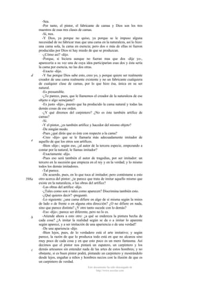 d

e

598a

b

c

-Sea.
-Por tanto, el pintor, el fabricante de camas y Dios son los tres
maestros de esas tres clases de camas.
-Sí, tres.
-Y Dios, ya porque no quiso, ya porque se le impuso alguna
necesidad de no fabricar mas que una cama en la naturaleza, así lo hizo:
una cama sola, la cama en esencia; pero dos o más de ellas ni fueron
producidas por Dios ni hay miedo de que se produzcan.
-¿Cómo así? -dijo.
-Porque, si hiciera aunque no fueran mas que dos -dije yo-,
aparecería a su vez una de cuya idea participarían esas dos y ésta sería
la cama por esencia, no las dos otras.
-Exacto -dijo.
-Y fue porque Dios sabe esto, creo yo, y porque quiere ser realmente
creador de una cama realmente existente y no un fabricante cualquiera
de cualquier clase de camas, por lo que hizo ésa, única en su ser
natural.
-Es presumible.
-¿Te parece, pues, que le llamemos el creador de la naturaleza de ese
objeto o algo semejante?
-Es justo -dijo-, puesto que ha producido la cama natural y todas las
demás cosas de ese orden.
-¿Y qué diremos del carpintero? ¿No es éste también artífice de
camas?
-Sí.
-Y el pintor, ¿es también artífice y hacedor del mismo objeto?
-De ningún modo.
-Pues ¿qué dirás que es éste con respecto a la cama?
-Creo -dijo- que se le llamaría más adecuadamente imitador de
aquello de que los otros son artífices.
-Bien -dije-; según eso, ¿al autor de la tercera especie, empezando a
contar por la natural, le llamas imitador?
-Exactamente -dijo.
-Pues eso será también el autor de tragedias, por ser imitador: un
tercero en la sucesión que empieza en el rey y en la verdad; y lo mismo
todos los demás imitadores.
-Tal parece.
-De acuerdo, pues, en lo que toca al imitador; pero contéstame a esto
otro acerca del pintor: ¿te parece que trata de imitar aquello mismo que
existe en la naturaleza, o las obras del artífice?
-Las obras del artífice -dijo.
-¿Tales como son o tales como aparecen? Discrimina también esto.
-¿Qué quieres decir? -preguntó.
-Lo siguiente: ¿una cama difiere en algo de sí misma según la mires
de lado o de frente o en alguna otra dirección? ¿O no difiere en nada,
sino que parece distinta? ¿Y otro tanto sucede con lo demás?
-Eso -dijo-; parece ser diferente, pero no lo es.
-Atiende ahora a esto otro: ¿a qué se endereza la pintura hecha de
cada cosa? ¿A imitar la realidad según se da o a imitar lo aparente
según aparece, y a ser imitación de una apariencia o de una verdad?
-De una apariencia -dijo.
-Bien lejos, pues, de lo verdadero está el arte imitativo; y según
parece, la razón de que lo produzca todo está en que no alcanza sino
muy poco de cada cosa y en que esto poco es un mero fantasma. Así
decimos que el pintor nos pintará un zapatero, un carpintero y los
demás artesanos sin entender nada de las artes de estos hombres; y no
obstante, si es buen pintor podrá, pintando un carpintero y mostrándolo
desde lejos, engañar a niños y hombres necios con la ilusión de que es
un carpintero de verdad.
Este documento ha sido descargado de
http://www.escolar.com

 