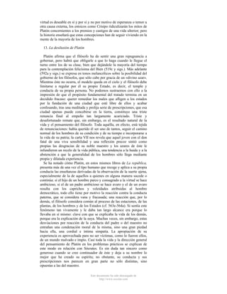 virtud es deseable en sí y por sí y no por motivo de esperanza o temor u
otra causa externa, los estoicos como Crisipo ridiculizarán los mitos de
Platón concernientes a los premios y castigos de una vida ulterior; pero
la historia enseñará que estas concepciones han de seguir viviendo en la
mente de la mayoría de los hombres.
13. La desilusión de Platón
Platón afirma que el filósofo ha de sentir una gran repugnancia a
gobernar, pero habrá que obligarle a que lo haga cuando le llegue el
turno entre los de su clase, bien que dejándole la mayoría del tiempo
para la contemplación felicísima del Bien (519c y sigs.). Más adelante
(592a y sigs.) se expresa en tonos melancólicos sobre la posibilidad del
gobierno de los filósofos, que sólo cabe por gracia de un «divino azar».
Mientras éste no ocurra, el modelo queda en el cielo y el filósofo debe
limitarse a regular por él su propio Estado, es decir, el temple y
conducta de su propia persona. No podemos sustraemos con ello a la
impresión de que el propósito fundamental del tratado termina en un
decidido fracaso: querer remediar los males que afligen a los estados
por la fundación de una ciudad que esté libre de ellos y acabar
confesando, tras una meditada y prolija serie de prescripciones, que esa
ciudad apenas puede concebirse en la tierra, constituye una triste
renuncia final al empeño tan largamente acariciado. Triste y
desafortunado remate que, sin embargo, es el resultado natural de la
vida y el pensamiento del filósofo. Toda aquélla, en efecto, está tejida
de renunciaciones: había querido él ser uno de tantos, seguir el camino
normal de los hombres de su condición y de su tiempo e incorporarse a
la vida de su patria; la carta VII nos revela que aquel joven con el don
fatal de una viva sensibilidad y una reflexión precoz sintió como
propias las desgracias de su noble maestro y los azares de éste le
infundieron un recelo de la vida pública, una tendencia a la huida y a la
abstención a que la generalidad de los hombres sólo llega mediante
propia y dilatada experiencia.
Se ha notado cómo Platón, en estos mismos libros de La república,
presenta más de una vez el tipo humano que recoge y aplica a su propia
conducta las enseñanzas derivadas de la observación de la suerte ajena,
especialmente de la de aquellos a quienes en alguna manera sucede o
continúa: si el hijo de un hombre parco y consagrado a la virtud se hace
ambicioso, si el de un padre ambicioso se hace avaro y el de un avaro
resulta con los caprichos y veleidades atribuidas al hombre
democrático, todo ello tiene por motivo la reacción contra la conducta
paterna, que se considera vana y fracasada; una reacción que, por lo
demás, el filósofo considera común al proceso de las estaciones, de las
plantas, de los hombres y de los Estados (cf. 563e-564a). Si sentía este
fenómeno tan vivamente y le daba tan largo alcance era porque lo
llevaba en sí mismo: clave con que se explicaba la vida de los demás,
porque era la explicación de la suya. Muchas veces, sin embargo, estas
desviaciones por reacción de la conducta del padre o del maestro no
entrañan una condenación moral de la misma, sino una gran piedad
hacia ella, una cordial e íntima simpatía. La apropiación de su
experiencia es aprovechada para no ser víctimas, como lo fueron ellos,
de un mundo malvado e impío. Casi toda la vida y la dirección general
del pensamiento de Platón en los problemas prácticos se explican de
este modo en relación con Sócrates. Es sin duda tan sincero como
generoso cuando se cree continuador de éste y deja a su nombre lo
mejor que ha creado su espíritu; no obstante, su conducta y sus
prescripciones nos parecen en gran parte no sólo distintas, sino
opuestas a las del maestro.
Este documento ha sido descargado de
http://www.escolar.com

 