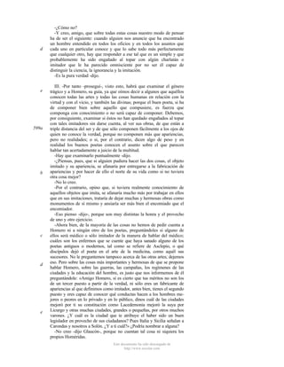 d

e

599a

b

c

d

e

-¿Cómo no?
-Y creo, amigo, que sobre todas estas cosas nuestro modo de pensar
ha de ser el siguiente: cuando alguien nos anuncie que ha encontrado
un hombre entendido en todos los oficios y en todos los asuntos que
cada uno en particular conoce y que lo sabe todo más perfectamente
que cualquier otro, hay que responder a ese tal que es un simple y que
probablemente ha sido engañado al topar con algún charlatán o
imitador que le ha parecido omnisciente por no ser él capaz de
distinguir la ciencia, la ignorancia y la imitación.
-Es la pura verdad -dijo.
III. -Por tanto -proseguí-, visto esto, habrá que examinar el género
trágico y a Homero, su guía, ya que oímos decir a algunos que aquéllos
conocen todas las artes y todas las cosas humanas en relación con la
virtud y con el vicio, y también las divinas; porque el buen poeta, si ha
de componer bien sobre aquello que compusiere, es fuerza que
componga con conocimiento o no será capaz de componer. Debemos,
por consiguiente, examinar si éstos no han quedado engañados al topar
con tales imitadores sin darse cuenta, al ver sus obras, de que están a
triple distancia del ser y de que sólo componen fácilmente a los ojos de
quien no conoce la verdad, porque no componen más que apariencias,
pero no realidades; o si, por el contrario, dicen algo de peso y en
realidad los buenos poetas conocen el asunto sobre el que parecen
hablar tan acertadamente a juicio de la multitud.
-Hay que examinarlo puntualmente -dijo.
-¿Piensas, pues, que si alguien pudiera hacer las dos cosas, el objeto
imitado y su apariencia, se afanaría por entregarse a la fabricación de
apariencias y por hacer de ello el norte de su vida como si no tuviera
otra cosa mejor?
-No lo creo.
-Por el contrario, opino que, si tuviera realmente conocimiento de
aquellos objetos que imita, se afanaría mucho más por trabajar en ellos
que en sus imitaciones, trataría de dejar muchas y hermosas obras como
monumentos de sí mismo y ansiaría ser más bien el encomiado que el
encomiador.
-Eso pienso -dijo-, porque son muy distintas la honra y el provecho
de uno y otro ejercicio.
-Ahora bien, de la mayoría de las cosas no hemos de pedir cuenta a
Homero ni a ningún otro de los poetas, preguntándoles si alguno de
ellos será médico o sólo imitador de la manera de hablar del médico;
cuáles son los enfermos que se cuente que haya sanado alguno de los
poetas antiguos o modernos, tal como se refiere de Asclepio, o qué
discípulos dejó el poeta en el arte de la medicina, como aquél sus
sucesores. No le preguntemos tampoco acerca de las otras artes; dejemos
eso. Pero sobre las cosas más importantes y hermosas de que se propone
hablar Homero, sobre las guerras, las campañas, los regímenes de las
ciudades y la educación del hombre, es justo que nos informemos de él
preguntándole: «Amigo Homero, si es cierto que tus méritos no son los
de un tercer puesto a partir de la verdad, ni sólo eres un fabricante de
apariencias al que definimos como imitador, antes bien, tienes el segundo
puesto y eres capaz de conocer qué conductas hacen a los hombres mejores o peores en lo privado y en lo público, dinos cuál de las ciudades
mejoró por ti su constitución como Lacedemonia mejoró la suya por
Licurgo y otras muchas ciudades, grandes o pequeñas, por otros muchos
varones. ¿Y cuál es la ciudad que te atribuye el haber sido un buen
legislador en provecho de sus ciudadanos? Pues Italia y Sicilia señalan a
Carondas y nosotros a Solón. ¿Y a ti cuál?» ¿Podría nombrar a alguna?
-No creo -dijo Glaucón-, porque no cuentan tal cosa ni siquiera los
propios Homéridas.
Este documento ha sido descargado de
http://www.escolar.com

 